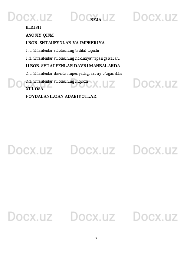 REJA:
KIRISH
ASOSIY QISM
I BOB. SHTAUFENLAR VA IMPRERIYA 
1.1. Shtaufenlar sulolasining tashkil topishi
1.2. Shtaufenlar sulolasining hokimiyat tepasiga kelishi
II BOB. SHTAUFENLAR DAVRI MANBALARDA 
2.1. Shtaufenlar davrida imperiyadagi asosiy o’zgarishlar 
2.2. Shtaufenlar sulolasining inqirozi
XULOSA 
FOYDALANILGAN ADABIYOTLAR 
2 