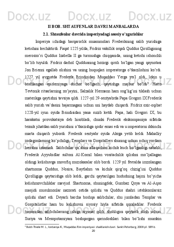 II BOB. SHTAUFENLAR DAVRI MANBALARDA
2.1. Shtaufenlar davrida imperiyadagi asosiy o’zgarishlar
Imperiya   ichidagi   barqarorlik   muammolari   Frederikning   salib   yurishiga
ketishini kechiktirdi. Faqat 1225 yilda, Fridrix vakillik orqali Quddus Qirolligining
merosxo’ri   Quddus   Izabella   II   ga   turmushga   chiqqanida,   uning   ketishi   ishonchli
bo’lib   tuyuldi.   Fridrix   darhol   Quddusning   hozirgi   qiroli   bo’lgan   yangi   qaynotasi
Jon   Brienni   egallab   olishini   va   uning   huquqlari   imperatorga   o’tkazilishini   ko’rdi.
1227   yil   avgustda   Frederik   Brindisidan   Muqaddas   Yerga   yo’l   oldi,   lekin   u
boshlangan   epidemiyaga   duchor   bo’lgach,   qaytishga   majbur   bo’ldi 6
.   Hatto
Tevtonik   ritsarlarning   xo’jayini,   Salzalik   Hermann   ham   sog’lig’ini   tiklash   uchun
materikga qaytishni tavsiya qildi. 1227-yil 29-sentyabrda Papa Gregori IX Frederik
salib yurish va’dasini  bajarmagani uchun uni haydab chiqardi. Fridrix oxir-oqibat
1228-yil   iyun   oyida   Brindisidan   yana   suzib   ketdi.   Papa,   hali   Gregori   IX,   bu
harakatni   provokatsiya   deb   hisobladi,   chunki   Frederik   ekskompaniya   sifatida
texnik jihatdan salib yurishini o’tkazishga qodir emas edi va u imperatorni ikkinchi
marta   chiqarib   yubordi.   Frederik   sentyabr   oyida   Akrga   yetib   keldi.   Mahalliy
zodagonlarning ko’pchiligi, Templars va Gospitallers shuning uchun ochiq yordam
berishni  istamadi. Salibchilar qo’shini allaqachon kichik kuch bo’lganligi sababli,
Frederik   Ayyubidlar   sultoni   Al-Komil   bilan   vositachilik   qilishni   mo’ljallagan
oldingi kelishuvga muvofiq muzokaralar olib bordi. 1229 yil fevralda imzolangan
shartnoma   Quddus,   Nosira,   Baytlahm   va   kichik   qirg’oq   chizig’ini   Quddus
Qirolligiga   qaytarishga   olib   keldi,   garchi   qaytarilgan   hududning   hajmi   bo’yicha
kelishmovchiliklar   mavjud.   Shartnoma,   shuningdek,   Gumbaz   Qoya   va   Al-Aqso
masjidi   musulmonlar   nazorati   ostida   qolishi   va   Quddus   shahri   istehkomlarsiz
qolishi   shart   edi.   Deyarli   barcha   boshqa   salibchilar,   shu   jumladan   Templar   va
Gospitalistlar   ham   bu   kelishuvni   siyosiy   hiyla   sifatida   qoraladilar.   Frederik
tomonidan   salibchilarning   ishiga   xiyonat   qilib,   shohligini   qaytarib   olish   uchun.
Suriya   va   Mesopotamiyani   boshqargan   qarindoshlari   bilan   bo’lishi   mumkin
6
 Bulst-Thiele M. L., Iordaniya K., Muqaddas Rim imperiyasi: shakllanish davri. Sankt-Peterburg, 2008 yil. 189-b.
20 