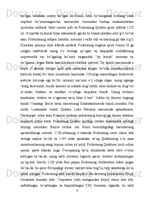 bo’lgan   urushdan   asabiy   bo’lgan   Al-Komil,   hech   bo’lmaganda   o’zining   ichki
raqiblari   bo’ysunmaguncha,   nasroniylar   tomonidan   boshqa   muammolardan
qochishni   xohlardi.   Salib   yurishi   sulh   va   Fridrixning   Quddus   qiroli   sifatida   1229
yil 18 martda toj kiyish bilan yakunlandi, garchi bu texnik jihatdan noto’g’ri bo’lsa
ham. Frederikning rafiqasi Izabella, merosxo’r vafot etdi va ularning go’dak o’g’li
Konradni  qonuniy shoh sifatida qoldirdi. Fridrixning Angliya qiroli Genrix III  ga
yozgan   maktubida   uning   o’z   boshiga   qo’ygan   toj   haqiqatda   rimliklarning
imperatorlik   toji   bo’lganligi   ko’rinib   turganidek,   “toj   kiyish”   umuman   toj
bo’lganmi, degan fikrda ham kelishmovchiliklar mavjud. Toj kiyish marosimida u
Rojer   II   davrida   tikilgan   qizil   ipak   mantiyani   kiygan   bo lishi   mumkin.[iqtibosʻ
keltirish  kerak]  Bu  libos  musulmon taqvimida 528-yilga mansubligini  bildiruvchi
arabcha   yozuvga   ega   bo lib,   umumiy   ma noni   o z   ichiga   olgan.   uning   egasiga	
ʻ ʼ ʻ
"keng farovonlik, buyuk saxovat va yuksak ulug’vorlik, shon-shuhrat va ulug’vor
in’omlar,   tilaklari   va   umidlari   ro’yobga   chiqishini   tilaydi.   Uning   kechayu
kunduzlari   cheksiz   va   o’zgarmas   zavq   bilan   o’tsin".   Ushbu   toj   libosini   bugungi
kunda   Venadagi   San’at   tarixi   muzeyining   Schatzkammerida   topish   mumkin.   Har
holda,   Lozannalik   Jerald,   Quddus   Lotin   Patriarxi   marosimda   qatnashmadi;
Darhaqiqat, ertasi kuni Kesariya episkopi patriarxning buyrug’iga binoan shaharni
taqiqlash   uchun   keldi.   Fridrixning   Quddus   qirolligi   ustidan   hukmronlik   qilishga
keyingi   urinishlari   Bayrut   lordusi   Jon   Ibelin   boshchiligidagi   baronlarning
qarshiliklariga   uchradi.   1230-yillarning   o’rtalarida   Fridrixning   noibi   Akrni   tark
etishga   majbur   bo’ldi   va   1244   yilda   qamaldan   so’ng   Quddusning   o’zi   yana
musulmonlarning yangi hujumi uchun yo’qoldi. Fridrixning Quddusni xoch uchun
qonsiz   qayta   tiklashi   unga   Yevropaning   ba’zi   doiralarida   katta   obro’-e’tibor
keltirgan   bo’lsa-da,   uning   salib   yurishini   tugatish   qarori   cherkov   dushmanligini
qo’zg’atdi.   Garchi   1230   yilda   Rim   papasi   Fridrixning   chetlatishini   bekor   qilgan
bo’lsa-da, bu qaror Evropadagi siyosiy vaziyat bilan bog’liq turli sabablarga ko’ra
qabul qilingan. Fridrixning salib yurishi haqida o’sha davrning yilnomachisi Filipp
Novaralik   shunday   dedi:   “Imperator   [sulh   tuzilganidan   keyin]   Akrni   tark   etdi;
nafratlangan,   la’natlangan   va   haqoratlangan.”[34]   Umuman   olganda,   bu   salib
21 