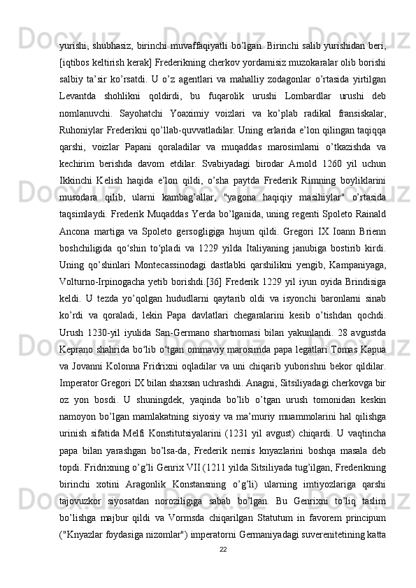 yurishi, shubhasiz, birinchi muvaffaqiyatli bo’lgan. Birinchi salib yurishidan beri,
[iqtibos keltirish kerak] Frederikning cherkov yordamisiz muzokaralar olib borishi
salbiy   ta’sir   ko’rsatdi.   U   o’z   agentlari   va   mahalliy   zodagonlar   o’rtasida   yirtilgan
Levantda   shohlikni   qoldirdi,   bu   fuqarolik   urushi   Lombardlar   urushi   deb
nomlanuvchi.   Sayohatchi   Yoaximiy   voizlari   va   ko’plab   radikal   fransiskalar,
Ruhoniylar Frederikni qo’llab-quvvatladilar. Uning erlarida e’lon qilingan taqiqqa
qarshi,   voizlar   Papani   qoraladilar   va   muqaddas   marosimlarni   o’tkazishda   va
kechirim   berishda   davom   etdilar.   Svabiyadagi   birodar   Arnold   1260   yil   uchun
Ikkinchi   Kelish   haqida   e’lon   qildi,   o’sha   paytda   Frederik   Rimning   boyliklarini
musodara   qilib,   ularni   kambag’allar,   "yagona   haqiqiy   masihiylar"   o’rtasida
taqsimlaydi. Frederik Muqaddas  Yerda bo’lganida, uning regenti  Spoleto Rainald
Ancona   martiga   va   Spoleto   gersogligiga   hujum   qildi.   Gregori   IX   Ioann   Brienn
boshchiligida   qo shin   to pladi   va   1229   yilda   Italiyaning   janubiga   bostirib   kirdi.ʻ ʻ
Uning   qo’shinlari   Montecassinodagi   dastlabki   qarshilikni   yengib,   Kampaniyaga,
Volturno-Irpinogacha   yetib  borishdi.[36]   Frederik   1229  yil   iyun  oyida   Brindisiga
keldi.   U   tezda   yo’qolgan   hududlarni   qaytarib   oldi   va   isyonchi   baronlarni   sinab
ko’rdi   va   qoraladi,   lekin   Papa   davlatlari   chegaralarini   kesib   o’tishdan   qochdi.
Urush   1230-yil   iyulida   San-Germano   shartnomasi   bilan   yakunlandi.   28   avgustda
Keprano shahrida bo lib o tgan ommaviy marosimda papa legatlari Tomas Kapua	
ʻ ʻ
va  Jovanni   Kolonna  Fridrixni   oqladilar   va  uni   chiqarib   yuborishni   bekor   qildilar.
Imperator Gregori IX bilan shaxsan uchrashdi. Anagni, Sitsiliyadagi cherkovga bir
oz   yon   bosdi.   U   shuningdek,   yaqinda   bo’lib   o’tgan   urush   tomonidan   keskin
namoyon   bo’lgan   mamlakatning   siyosiy   va   ma’muriy   muammolarini   hal   qilishga
urinish   sifatida   Melfi   Konstitutsiyalarini   (1231   yil   avgust)   chiqardi.   U   vaqtincha
papa   bilan   yarashgan   bo’lsa-da,   Frederik   nemis   knyazlarini   boshqa   masala   deb
topdi. Fridrixning o’g’li Genrix VII (1211 yilda Sitsiliyada tug’ilgan, Frederikning
birinchi   xotini   Aragonlik   Konstansning   o’g’li)   ularning   imtiyozlariga   qarshi
tajovuzkor   siyosatdan   noroziligiga   sabab   bo’lgan.   Bu   Genrixni   to’liq   taslim
bo’lishga   majbur   qildi   va   Vormsda   chiqarilgan   Statutum   in   favorem   principum
("Knyazlar foydasiga nizomlar") imperatorni Germaniyadagi suverenitetining katta
22 