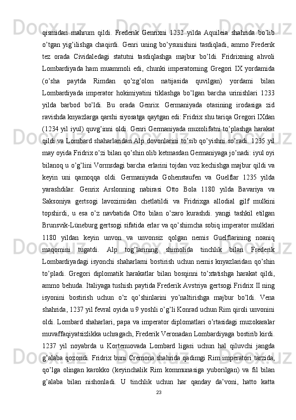 qismidan   mahrum   qildi.   Frederik   Genrixni   1232   yilda   Aquileia   shahrida   bo’lib
o’tgan   yig’ilishga   chaqirdi.   Genri   uning   bo’ysunishini   tasdiqladi,   ammo   Frederik
tez   orada   Cividaledagi   statutni   tasdiqlashga   majbur   bo’ldi.   Fridrixning   ahvoli
Lombardiyada   ham   muammoli   edi,   chunki   imperatorning   Gregori   IX   yordamida
(o’sha   paytda   Rimdan   qo’zg’olon   natijasida   quvilgan)   yordami   bilan
Lombardiyada   imperator   hokimiyatini   tiklashga   bo’lgan   barcha   urinishlari   1233
yilda   barbod   bo’ldi.   Bu   orada   Genrix.   Germaniyada   otasining   irodasiga   zid
ravishda knyazlarga qarshi siyosatga qaytgan edi: Fridrix shu tariqa Gregori IXdan
(1234 yil iyul) quvg’inni oldi. Genri Germaniyada muxolifatni to’plashga harakat
qildi va Lombard shaharlaridan Alp dovonlarini to’sib qo’yishni so’radi. 1235 yil
may oyida Fridrix o’zi bilan qo’shin olib ketmasdan Germaniyaga jo’nadi: iyul oyi
bilanoq u o’g’lini Vormsdagi barcha erlarini tojdan voz kechishga majbur qildi va
keyin   uni   qamoqqa   oldi.   Germaniyada   Gohenstaufen   va   Guelflar   1235   yilda
yarashdilar.   Genrix   Arslonning   nabirasi   Otto   Bola   1180   yilda   Bavariya   va
Saksoniya   gertsogi   lavozimidan   chetlatildi   va   Fridrixga   allodial   gilf   mulkini
topshirdi,   u   esa   o’z   navbatida   Otto   bilan   o’zaro   kurashdi.   yangi   tashkil   etilgan
Brunsvik-Lüneburg gertsogi sifatida erlar va qo’shimcha sobiq imperator mulklari
1180   yildan   keyin   unvon   va   unvonsiz   qolgan   nemis   Guelflarining   noaniq
maqomini   tugatdi.   Alp   tog’larining   shimolida   tinchlik   bilan   Frederik
Lombardiyadagi   isyonchi   shaharlarni   bostirish   uchun   nemis   knyazlaridan  qo’shin
to’pladi.   Gregori   diplomatik   harakatlar   bilan   bosqinni   to’xtatishga   harakat   qildi,
ammo behuda. Italiyaga tushish paytida Frederik Avstriya gertsogi Fridrix II ning
isyonini   bostirish   uchun   o’z   qo’shinlarini   yo’naltirishga   majbur   bo’ldi.   Vena
shahrida, 1237 yil fevral oyida u 9 yoshli o’g’li Konrad uchun Rim qiroli unvonini
oldi.  Lombard  shaharlari,  papa  va  imperator   diplomatlari   o’rtasidagi   muzokaralar
muvaffaqiyatsizlikka uchragach, Frederik Veronadan Lombardiyaga bostirib kirdi.
1237   yil   noyabrda   u   Kortenuovada   Lombard   ligasi   uchun   hal   qiluvchi   jangda
g’alaba   qozondi.   Fridrix  buni   Cremona  shahrida   qadimgi   Rim   imperatori   tarzida,
qo’lga   olingan   karokko   (keyinchalik   Rim   kommunasiga   yuborilgan)   va   fil   bilan
g’alaba   bilan   nishonladi.   U   tinchlik   uchun   har   qanday   da’voni,   hatto   katta
23 