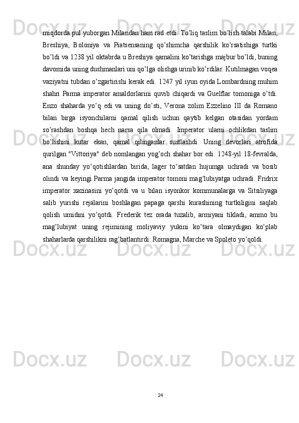 miqdorda pul yuborgan Milandan ham rad etdi. To’liq taslim bo’lish talabi Milan,
Breshiya,   Boloniya   va   Piatsensaning   qo’shimcha   qarshilik   ko’rsatishiga   turtki
bo’ldi va 1238 yil oktabrda u Breshiya qamalini ko’tarishga majbur bo’ldi, buning
davomida uning dushmanlari uni qo’lga olishga urinib ko’rdilar. Kutilmagan voqea
vaziyatni tubdan o’zgartirishi kerak edi. 1247 yil iyun oyida Lombardning muhim
shahri   Parma   imperator   amaldorlarini   quvib   chiqardi   va   Guelflar   tomoniga   o’tdi.
Enzo   shaharda   yo’q   edi   va   uning   do’sti,   Verona   zolim   Ezzelino   III   da   Romano
bilan   birga   isyonchilarni   qamal   qilish   uchun   qaytib   kelgan   otasidan   yordam
so’rashdan   boshqa   hech   narsa   qila   olmadi.   Imperator   ularni   ochlikdan   taslim
bo’lishini   kutar   ekan,   qamal   qilinganlar   sustlashdi.   Uning   devorlari   atrofida
qurilgan "Vittoriya" deb nomlangan yog’och shahar bor edi. 1248-yil 18-fevralda,
ana   shunday   yo qotishlardan   birida,   lager   to satdan   hujumga   uchradi   va   bosibʻ ʻ
olindi va keyingi Parma jangida imperator tomoni mag lubiyatga uchradi. Fridrix	
ʻ
imperator   xazinasini   yo’qotdi   va   u   bilan   isyonkor   kommunalarga   va   Sitsiliyaga
salib   yurishi   rejalarini   boshlagan   papaga   qarshi   kurashining   turtkiligini   saqlab
qolish   umidini   yo’qotdi.   Frederik   tez   orada   tuzalib,   armiyani   tikladi,   ammo   bu
mag’lubiyat   uning   rejimining   moliyaviy   yukini   ko’tara   olmaydigan   ko’plab
shaharlarda qarshilikni rag’batlantirdi: Romagna, Marche va Spoleto yo’qoldi.
24 