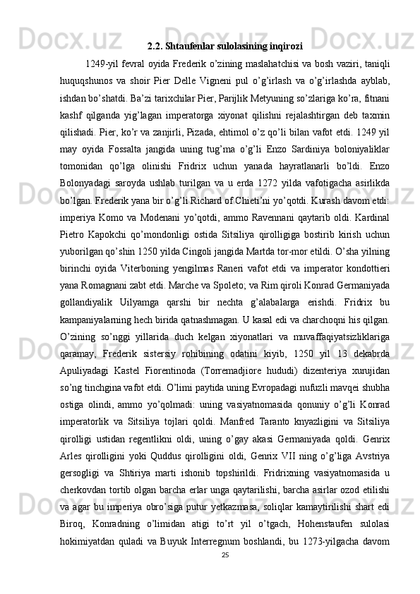 2.2. Shtaufenlar sulolasining inqirozi
1249-yil fevral oyida Frederik o’zining maslahatchisi va bosh vaziri, taniqli
huquqshunos   va   shoir   Pier   Delle   Vigneni   pul   o’g’irlash   va   o’g’irlashda   ayblab,
ishdan bo’shatdi. Ba’zi tarixchilar Pier, Parijlik Metyuning so’zlariga ko’ra, fitnani
kashf   qilganda   yig’lagan   imperatorga   xiyonat   qilishni   rejalashtirgan   deb   taxmin
qilishadi. Pier, ko’r va zanjirli, Pizada, ehtimol o’z qo’li bilan vafot etdi. 1249 yil
may   oyida   Fossalta   jangida   uning   tug’ma   o’g’li   Enzo   Sardiniya   boloniyaliklar
tomonidan   qo’lga   olinishi   Fridrix   uchun   yanada   hayratlanarli   bo’ldi.   Enzo
Bolonyadagi   saroyda   ushlab   turilgan   va   u   erda   1272   yilda   vafotigacha   asirlikda
bo’lgan. Frederik yana bir o’g’li Richard of Chieti’ni yo’qotdi. Kurash davom etdi:
imperiya   Komo   va   Modenani   yo’qotdi,   ammo   Ravennani   qaytarib   oldi.   Kardinal
Pietro   Kapokchi   qo’mondonligi   ostida   Sitsiliya   qirolligiga   bostirib   kirish   uchun
yuborilgan qo’shin 1250 yilda Cingoli jangida Martda tor-mor etildi. O’sha yilning
birinchi   oyida   Viterboning   yengilmas   Raneri   vafot   etdi   va   imperator   kondottieri
yana Romagnani zabt etdi. Marche va Spoleto; va Rim qiroli Konrad Germaniyada
gollandiyalik   Uilyamga   qarshi   bir   nechta   g’alabalarga   erishdi.   Fridrix   bu
kampaniyalarning hech birida qatnashmagan. U kasal edi va charchoqni his qilgan.
O’zining   so’nggi   yillarida   duch   kelgan   xiyonatlari   va   muvaffaqiyatsizliklariga
qaramay,   Frederik   sistersiy   rohibining   odatini   kiyib,   1250   yil   13   dekabrda
Apuliyadagi   Kastel   Fiorentinoda   (Torremadjiore   hududi)   dizenteriya   xurujidan
so’ng tinchgina vafot etdi. O’limi paytida uning Evropadagi nufuzli mavqei shubha
ostiga   olindi,   ammo   yo’qolmadi:   uning   vasiyatnomasida   qonuniy   o’g’li   Konrad
imperatorlik   va   Sitsiliya   tojlari   qoldi.   Manfred   Taranto   knyazligini   va   Sitsiliya
qirolligi   ustidan   regentlikni   oldi,   uning   o’gay   akasi   Germaniyada   qoldi.   Genrix
Arles   qirolligini   yoki   Quddus   qirolligini   oldi,   Genrix   VII   ning   o’g’liga   Avstriya
gersogligi   va   Shtiriya   marti   ishonib   topshirildi.   Fridrixning   vasiyatnomasida   u
cherkovdan tortib olgan barcha erlar unga qaytarilishi, barcha asirlar ozod etilishi
va   agar   bu   imperiya   obro’siga   putur   yetkazmasa,   soliqlar   kamaytirilishi   shart   edi
Biroq,   Konradning   o’limidan   atigi   to’rt   yil   o’tgach,   Hohenstaufen   sulolasi
hokimiyatdan   quladi   va   Buyuk   Interregnum   boshlandi,   bu   1273-yilgacha   davom
25 