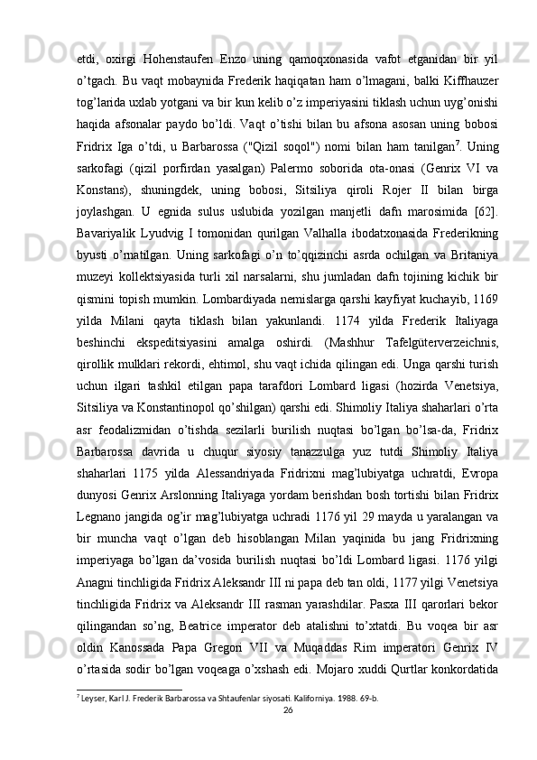 etdi,   oxirgi   Hohenstaufen   Enzo   uning   qamoqxonasida   vafot   etganidan   bir   yil
o’tgach.  Bu  vaqt   mobaynida Frederik haqiqatan  ham  o’lmagani,  balki  Kiffhauzer
tog’larida uxlab yotgani va bir kun kelib o’z imperiyasini tiklash uchun uyg’onishi
haqida   afsonalar   paydo   bo’ldi.   Vaqt   o’tishi   bilan   bu   afsona   asosan   uning   bobosi
Fridrix   Iga   o’tdi,   u   Barbarossa   ("Qizil   soqol")   nomi   bilan   ham   tanilgan 7
.   Uning
sarkofagi   (qizil   porfirdan   yasalgan)   Palermo   soborida   ota-onasi   (Genrix   VI   va
Konstans),   shuningdek,   uning   bobosi,   Sitsiliya   qiroli   Rojer   II   bilan   birga
joylashgan.   U   egnida   sulus   uslubida   yozilgan   manjetli   dafn   marosimida   [62].
Bavariyalik   Lyudvig   I   tomonidan   qurilgan   Valhalla   ibodatxonasida   Frederikning
byusti   o’rnatilgan.   Uning   sarkofagi   o’n   to’qqizinchi   asrda   ochilgan   va   Britaniya
muzeyi   kollektsiyasida   turli   xil   narsalarni,   shu   jumladan   dafn   tojining   kichik   bir
qismini topish mumkin. Lombardiyada nemislarga qarshi kayfiyat kuchayib, 1169
yilda   Milani   qayta   tiklash   bilan   yakunlandi.   1174   yilda   Frederik   Italiyaga
beshinchi   ekspeditsiyasini   amalga   oshirdi.   (Mashhur   Tafelgüterverzeichnis,
qirollik mulklari rekordi, ehtimol, shu vaqt ichida qilingan edi. Unga qarshi turish
uchun   ilgari   tashkil   etilgan   papa   tarafdori   Lombard   ligasi   (hozirda   Venetsiya,
Sitsiliya va Konstantinopol qo’shilgan) qarshi edi. Shimoliy Italiya shaharlari o’rta
asr   feodalizmidan   o’tishda   sezilarli   burilish   nuqtasi   bo’lgan   bo’lsa-da,   Fridrix
Barbarossa   davrida   u   chuqur   siyosiy   tanazzulga   yuz   tutdi   Shimoliy   Italiya
shaharlari   1175   yilda   Alessandriyada   Fridrixni   mag’lubiyatga   uchratdi,   Evropa
dunyosi Genrix Arslonning Italiyaga yordam berishdan bosh tortishi bilan Fridrix
Legnano jangida og’ir mag’lubiyatga uchradi 1176 yil 29 mayda u yaralangan va
bir   muncha   vaqt   o’lgan   deb   hisoblangan   Milan   yaqinida   bu   jang   Fridrixning
imperiyaga   bo’lgan   da’vosida   burilish   nuqtasi   bo’ldi   Lombard   ligasi.   1176   yilgi
Anagni tinchligida Fridrix Aleksandr III ni papa deb tan oldi, 1177 yilgi Venetsiya
tinchligida   Fridrix   va   Aleksandr   III   rasman   yarashdilar.   Pasxa   III   qarorlari   bekor
qilingandan   so’ng,   Beatrice   imperator   deb   atalishni   to’xtatdi.   Bu   voqea   bir   asr
oldin   Kanossada   Papa   Gregori   VII   va   Muqaddas   Rim   imperatori   Genrix   IV
o’rtasida sodir bo’lgan voqeaga o’xshash  edi. Mojaro xuddi Qurtlar konkordatida
7
 Leyser, Karl J. Frederik Barbarossa va Shtaufenlar siyosati. Kaliforniya. 1988. 69-b. 
26 