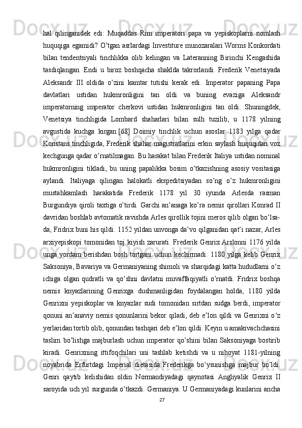 hal   qilinganidek   edi:   Muqaddas   Rim   imperatori   papa   va   yepiskoplarni   nomlash
huquqiga egamidi? O’tgan asrlardagi Investiture munozaralari Worms Konkordati
bilan   tendentsiyali   tinchlikka   olib   kelingan   va   Lateranning   Birinchi   Kengashida
tasdiqlangan.   Endi   u   biroz   boshqacha   shaklda   takrorlandi.   Frederik   Venetsiyada
Aleksandr   III   oldida   o’zini   kamtar   tutishi   kerak   edi.   Imperator   papaning   Papa
davlatlari   ustidan   hukmronligini   tan   oldi   va   buning   evaziga   Aleksandr
imperatorning   imperator   cherkovi   ustidan   hukmronligini   tan   oldi.   Shuningdek,
Venetsiya   tinchligida   Lombard   shaharlari   bilan   sulh   tuzilib,   u   1178   yilning
avgustida   kuchga   kirgan.[68]   Doimiy   tinchlik   uchun   asoslar   1183   yilga   qadar
Konstans tinchligida, Frederik shahar magistratlarini erkin saylash huquqidan voz
kechgunga qadar o’rnatilmagan. Bu harakat bilan Frederik Italiya ustidan nominal
hukmronligini   tikladi,   bu   uning   papalikka   bosim   o’tkazishning   asosiy   vositasiga
aylandi.   Italiyaga   qilingan   halokatli   ekspeditsiyadan   so’ng   o’z   hukmronligini
mustahkamlash   harakatida   Frederik   1178   yil   30   iyunda   Arlesda   rasman
Burgundiya qiroli taxtiga o’tirdi. Garchi an’anaga ko’ra nemis qirollari Konrad II
davridan boshlab avtomatik ravishda Arles qirollik tojini meros qilib olgan bo’lsa-
da, Fridrix buni his qildi. 1152 yildan unvonga da’vo qilganidan qat’i nazar, Arles
arxiyepiskopi   tomonidan  toj   kiyish  zarurati.  Frederik  Genrix  Arslonni   1176  yilda
unga yordam   berishdan  bosh  tortgani  uchun  kechirmadi. 1180  yilga kelib  Genrix
Saksoniya, Bavariya va Germaniyaning shimoli va sharqidagi katta hududlarni o’z
ichiga   olgan   qudratli   va   qo’shni   davlatni   muvaffaqiyatli   o’rnatdi.   Fridrix   boshqa
nemis   knyazlarining   Genrixga   dushmanligidan   foydalangan   holda,   1180   yilda
Genrixni   yepiskoplar   va   knyazlar   sudi   tomonidan   sirtdan   sudga   berdi,   imperator
qonuni an anaviy nemis qonunlarini bekor  qiladi, deb e lon qildi va Genrixni o zʼ ʼ ʻ
yerlaridan tortib olib, qonundan tashqari deb e lon qildi. Keyin u amakivachchasini	
ʼ
taslim   bo’lishga   majburlash   uchun   imperator   qo’shini   bilan   Saksoniyaga   bostirib
kiradi.   Genrixning   ittifoqchilari   uni   tashlab   ketishdi   va   u   nihoyat   1181-yilning
noyabrida   Erfurtdagi   Imperial   dietasida   Frederikga   bo’ysunishga   majbur   bo’ldi.
Genri   qaytib   kelishidan   oldin   Normandiyadagi   qaynotasi   Angliyalik   Genrix   II
saroyida uch yil surgunda o’tkazdi. Germaniya. U Germaniyadagi kunlarini ancha
27 