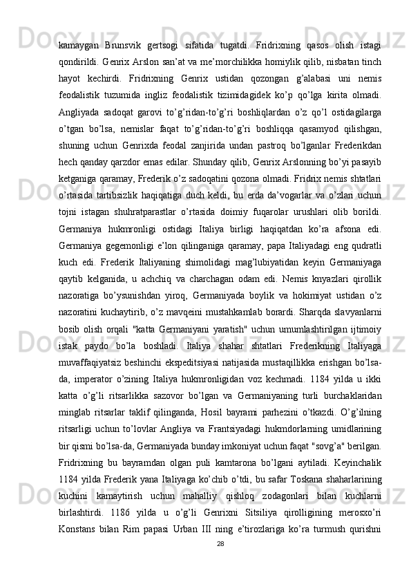 kamaygan   Brunsvik   gertsogi   sifatida   tugatdi.   Fridrixning   qasos   olish   istagi
qondirildi. Genrix Arslon san’at va me’morchilikka homiylik qilib, nisbatan tinch
hayot   kechirdi.   Fridrixning   Genrix   ustidan   qozongan   g’alabasi   uni   nemis
feodalistik   tuzumida   ingliz   feodalistik   tizimidagidek   ko’p   qo’lga   kirita   olmadi.
Angliyada   sadoqat   garovi   to’g’ridan-to’g’ri   boshliqlardan   o’z   qo’l   ostidagilarga
o’tgan   bo’lsa,   nemislar   faqat   to’g’ridan-to’g’ri   boshliqqa   qasamyod   qilishgan,
shuning   uchun   Genrixda   feodal   zanjirida   undan   pastroq   bo’lganlar   Frederikdan
hech qanday qarzdor emas edilar. Shunday qilib, Genrix Arslonning bo’yi pasayib
ketganiga qaramay, Frederik o’z sadoqatini qozona olmadi. Fridrix nemis shtatlari
o’rtasida   tartibsizlik   haqiqatiga   duch   keldi,   bu   erda   da’vogarlar   va   o’zlari   uchun
tojni   istagan   shuhratparastlar   o’rtasida   doimiy   fuqarolar   urushlari   olib   borildi.
Germaniya   hukmronligi   ostidagi   Italiya   birligi   haqiqatdan   ko’ra   afsona   edi.
Germaniya   gegemonligi   e’lon   qilinganiga   qaramay,   papa   Italiyadagi   eng   qudratli
kuch   edi.   Frederik   Italiyaning   shimolidagi   mag’lubiyatidan   keyin   Germaniyaga
qaytib   kelganida,   u   achchiq   va   charchagan   odam   edi.   Nemis   knyazlari   qirollik
nazoratiga   bo’ysunishdan   yiroq,   Germaniyada   boylik   va   hokimiyat   ustidan   o’z
nazoratini  kuchaytirib, o’z  mavqeini  mustahkamlab  borardi. Sharqda slavyanlarni
bosib   olish   orqali   "katta   Germaniyani   yaratish"   uchun   umumlashtirilgan   ijtimoiy
istak   paydo   bo’la   boshladi.   Italiya   shahar   shtatlari   Frederikning   Italiyaga
muvaffaqiyatsiz beshinchi  ekspeditsiyasi  natijasida mustaqillikka erishgan bo’lsa-
da,   imperator   o’zining   Italiya   hukmronligidan   voz   kechmadi.   1184   yilda   u   ikki
katta   o’g’li   ritsarlikka   sazovor   bo’lgan   va   Germaniyaning   turli   burchaklaridan
minglab   ritsarlar   taklif   qilinganda,   Hosil   bayrami   parhezini   o’tkazdi.   O’g’ilning
ritsarligi   uchun   to’lovlar   Angliya   va   Frantsiyadagi   hukmdorlarning   umidlarining
bir qismi bo’lsa-da, Germaniyada bunday imkoniyat uchun faqat "sovg’a" berilgan.
Fridrixning   bu   bayramdan   olgan   puli   kamtarona   bo’lgani   aytiladi.   Keyinchalik
1184 yilda Frederik yana Italiyaga ko’chib o’tdi, bu safar Toskana shaharlarining
kuchini   kamaytirish   uchun   mahalliy   qishloq   zodagonlari   bilan   kuchlarni
birlashtirdi.   1186   yilda   u   o’g’li   Genrixni   Sitsiliya   qirolligining   merosxo’ri
Konstans   bilan   Rim   papasi   Urban   III   ning   e’tirozlariga   ko’ra   turmush   qurishni
28 