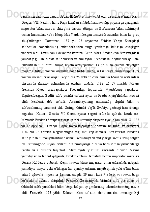 rejalashtirgan. Rim papasi Urban III ko’p o’tmay vafot etdi va uning o’rniga Papa
Gregori VIII keldi, u hatto Papa kansleri sifatida ham avvalgi papalarga qaraganda
imperator   bilan   murosa   chizig’ini   davom   ettirgan   va   Barbarossa   bilan   hokimiyat
uchun kurashdan ko’ra Muqaddas Yerdan kelgan tashvishli xabarlar bilan ko’proq
shug’ullangan.   Taxminan   1187   yil   23   noyabrda   Fridrix   Yaqin   Sharqdagi
salibchilar   davlatlarining   hukmdorlaridan   unga   yordamga   kelishga   chaqirgan
xatlarni oldi. Taxminan 1 dekabrda kardinal Genri Marsi Frederik va Strasburgdagi
jamoat yig’ilishi oldida salib yurishi va’zini aytdi. Frederik salib yurishini qo’llab-
quvvatlashini   bildirdi,   ammo   Kyoln   arxiyepiskopi   Filipp   bilan   davom   etayotgan
mojarosi  tufayli  xochni  olishdan bosh tortdi. Biroq, u Frantsiya qiroli  Filipp II ni
xochni messenjerlar orqali, keyin esa 25 dekabr kuni Ivua va Mouzon o’rtasidagi
chegarada   shaxsiy   uchrashuvda   olishga   undadi.   1188   yil   27   martda   Mayns
dietasida   Kyoln   arxiyepiskopi   Frederikga   topshirildi.   Vyurtsburg   yepiskopi,
Shpitsenberglik  Godfri   salib  yurishi  va’zini   aytdi  va  Frederik yig’ilishdan  xochni
olish   kerakmi,   deb   so’radi.   Assambleyaning   umumxalq   olqishi   bilan   u
salibchilarning qasamini oldi. Uning ikkinchi o’g’li, Svabiya gertsogi ham shunga
ergashdi.   Kattasi   Genrix   VI   Germaniyada   regent   sifatida   qolishi   kerak   edi.
Maynsda Frederik "butparastlarga qarshi umumiy ekspeditsiya" e’lon qildi. U 1188
yil   17   apreldan   1189   yil   8   aprelgacha   tayyorgarlik   davrini   belgiladi   va   armiyani
1189   yil   23   aprelda   Regensburgda   yig’ishni   rejalashtirdi.   Strasburgda   Frederik
salib yurishini moliyalashtirish uchun Germaniya yahudiylariga kichik soliq solgan
edi. Shuningdek, u yahudiylarni o’z himoyasiga oldi va hech kimga yahudiylarga
qarshi   va’z   qilishni   taqiqladi.   Mart   oyida   yig’ilish   arafasida   olomon   Mayns
yahudiylariga tahdid qilganda, Frederik ularni tarqatish uchun imperator marshali
Genrix Kaldenni  yubordi. Keyin ravvin Muso imperator  bilan uchrashdi, natijada
yahudiyni mayib yoki o’ldirgan har qanday odamni mayib qilish yoki o’lim bilan
tahdid   qiluvchi   imperator   farmoni   chiqdi.   29   mart   kuni   Frederik   va   ravvin   birga
ko’chalarni   aylanib   chiqishdi.   Frederik   Germaniyada   birinchi   salib   yurishlari   va
ikkinchi   salib   yurishlari   bilan   birga   kelgan   qirg’inlarning   takrorlanishining   oldini
oldi.   Frederik   1175   yilda   Saladin   bilan   do’stlik   shartnomasini   imzolaganligi
29