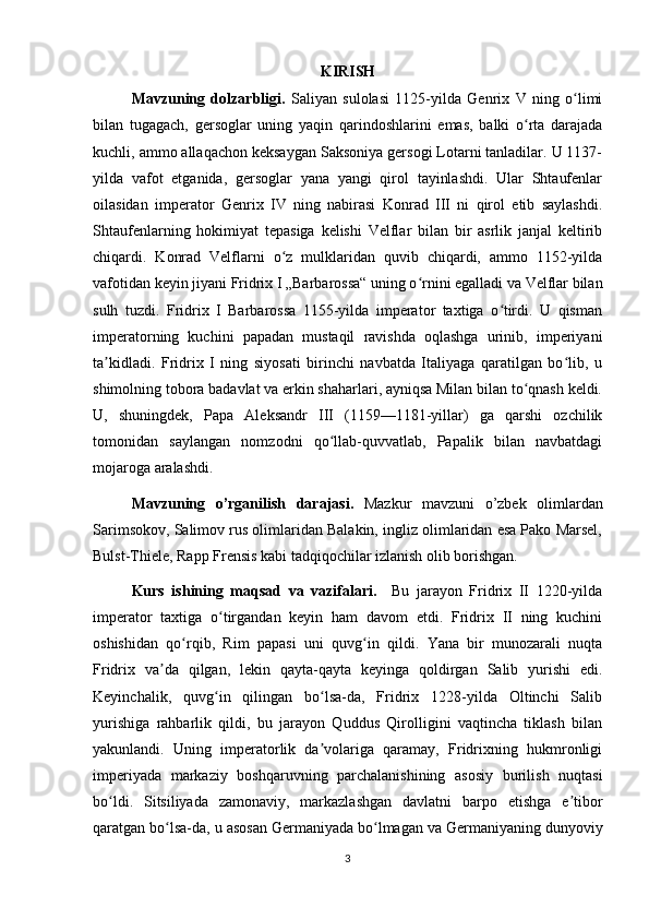 KIRISH 
Mavzuning   dolzarbligi.   Saliyan   sulolasi   1125-yilda   Genrix   V   ning   o limiʻ
bilan   tugagach,   gersoglar   uning   yaqin   qarindoshlarini   emas,   balki   o rta   darajada	
ʻ
kuchli, ammo allaqachon keksaygan Saksoniya gersogi Lotarni tanladilar. U 1137-
yilda   vafot   etganida,   gersoglar   yana   yangi   qirol   tayinlashdi.   Ular   Shtaufenlar
oilasidan   imperator   Genrix   IV   ning   nabirasi   Konrad   III   ni   qirol   etib   saylashdi.
Shtaufenlarning   hokimiyat   tepasiga   kelishi   Velflar   bilan   bir   asrlik   janjal   keltirib
chiqardi.   Konrad   Velflarni   o z   mulklaridan   quvib   chiqardi,   ammo   1152-yilda	
ʻ
vafotidan keyin jiyani Fridrix I „Barbarossa“ uning o rnini egalladi va Velflar bilan	
ʻ
sulh   tuzdi.   Fridrix   I   Barbarossa   1155-yilda   imperator   taxtiga   o tirdi.   U   qisman	
ʻ
imperatorning   kuchini   papadan   mustaqil   ravishda   oqlashga   urinib,   imperiyani
ta kidladi.   Fridrix   I   ning   siyosati   birinchi   navbatda   Italiyaga   qaratilgan   bo lib,   u	
ʼ ʻ
shimolning tobora badavlat va erkin shaharlari, ayniqsa Milan bilan to qnash keldi.	
ʻ
U,   shuningdek,   Papa   Aleksandr   III   (1159—1181-yillar)   ga   qarshi   ozchilik
tomonidan   saylangan   nomzodni   qo llab-quvvatlab,   Papalik   bilan   navbatdagi	
ʻ
mojaroga aralashdi. 
Mavzuning   o’rganilish   darajasi.   Mazkur   mavzuni   o’zbek   olimlardan
Sarimsokov, Salimov rus olimlaridan Balakin, ingliz olimlaridan esa Pako Marsel,
Bulst-Thiele, Rapp Frensis kabi tadqiqochilar izlanish olib borishgan. 
Kurs   ishining   maqsad   va   vazifalari.     Bu   jarayon   Fridrix   II   1220-yilda
imperator   taxtiga   o tirgandan   keyin   ham   davom   etdi.   Fridrix   II   ning   kuchini	
ʻ
oshishidan   qo rqib,   Rim   papasi   uni   quvg in   qildi.   Yana   bir   munozarali   nuqta	
ʻ ʻ
Fridrix   va da   qilgan,   lekin   qayta-qayta   keyinga   qoldirgan   Salib   yurishi   edi.	
ʼ
Keyinchalik,   quvg in   qilingan   bo lsa-da,   Fridrix   1228-yilda   Oltinchi   Salib	
ʻ ʻ
yurishiga   rahbarlik   qildi,   bu   jarayon   Quddus   Qirolligini   vaqtincha   tiklash   bilan
yakunlandi.   Uning   imperatorlik   da volariga   qaramay,   Fridrixning   hukmronligi	
ʼ
imperiyada   markaziy   boshqaruvning   parchalanishining   asosiy   burilish   nuqtasi
bo ldi.   Sitsiliyada   zamonaviy,   markazlashgan   davlatni   barpo   etishga   e tibor	
ʻ ʼ
qaratgan bo lsa-da, u asosan Germaniyada bo lmagan va Germaniyaning dunyoviy	
ʻ ʻ
3