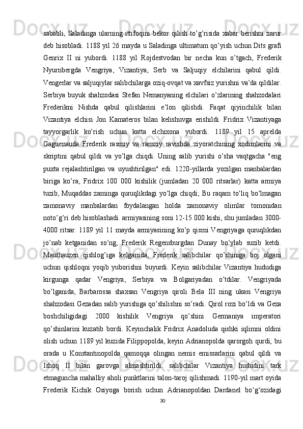 sababli,   Saladinga   ularning   ittifoqini   bekor   qilish   to’g’risida   xabar   berishni   zarur
deb hisobladi. 1188 yil 26 mayda u Saladinga ultimatum qo’yish uchun Dits grafi
Genrix   II   ni   yubordi.   1188   yil   Rojdestvodan   bir   necha   kun   o’tgach,   Frederik
Nyurnbergda   Vengriya,   Vizantiya,   Serb   va   Saljuqiy   elchilarini   qabul   qildi.
Vengerlar va saljuqiylar salibchilarga oziq-ovqat va xavfsiz yurishni va’da qildilar.
Serbiya   buyuk   shahzodasi   Stefan   Nemanyaning   elchilari   o’zlarining   shahzodalari
Frederikni   Nishda   qabul   qilishlarini   e’lon   qilishdi.   Faqat   qiyinchilik   bilan
Vizantiya   elchisi   Jon   Kamateros   bilan   kelishuvga   erishildi.   Fridrix   Vizantiyaga
tayyorgarlik   ko’rish   uchun   katta   elchixona   yubordi.   1189   yil   15   aprelda
Gaguenauda   Frederik   rasmiy   va   ramziy   ravishda   ziyoratchining   xodimlarini   va
skriptini   qabul   qildi   va   yo’lga   chiqdi.   Uning   salib   yurishi   o’sha   vaqtgacha   "eng
puxta   rejalashtirilgan   va   uyushtirilgan"   edi.   1220-yillarda   yozilgan   manbalardan
biriga   ko’ra,   Fridrix   100   000   kishilik   (jumladan   20   000   ritsarlar)   katta   armiya
tuzib, Muqaddas  zaminga quruqlikdagi yo’lga chiqdi; Bu raqam to’liq bo’lmagan
zamonaviy   manbalardan   foydalangan   holda   zamonaviy   olimlar   tomonidan
noto’g’ri deb hisoblashadi. armiyasining soni 12-15 000 kishi, shu jumladan 3000-
4000  ritsar.  1189   yil   11   mayda   armiyasining   ko’p  qismi   Vengriyaga   quruqlikdan
jo’nab   ketganidan   so’ng,   Frederik   Regensburgdan   Dunay   bo’ylab   suzib   ketdi.
Mauthauzen   qishlog’iga   kelganida,   Frederik   salibchilar   qo’shiniga   boj   olgani
uchun   qishloqni   yoqib   yuborishni   buyurdi.   Keyin   salibchilar   Vizantiya   hududiga
kirgunga   qadar   Vengriya,   Serbiya   va   Bolgariyadan   o’tdilar.   Vengriyada
bo’lganida,   Barbarossa   shaxsan   Vengriya   qiroli   Bela   III   ning   ukasi   Vengriya
shahzodasi Gezadan salib yurishiga qo’shilishni so’radi. Qirol rozi bo’ldi va Geza
boshchiligidagi   2000   kishilik   Vengriya   qo’shini   Germaniya   imperatori
qo’shinlarini   kuzatib   bordi.   Keyinchalik   Fridrix   Anadoluda   qishki   iqlimni   oldini
olish uchun 1189 yil kuzida Filippopolda, keyin Adrianopolda qarorgoh qurdi, bu
orada   u   Konstantinopolda   qamoqqa   olingan   nemis   emissarlarini   qabul   qildi   va
Ishoq   II   bilan   garovga   almashtirildi.   salibchilar   Vizantiya   hududini   tark
etmaguncha mahalliy aholi punktlarini talon-taroj qilishmadi. 1190-yil mart oyida
Frederik   Kichik   Osiyoga   borish   uchun   Adrianopoldan   Dardanel   bo g ozidagiʻ ʻ
30 