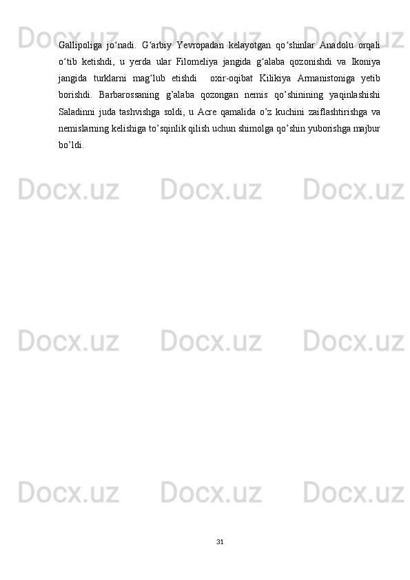 Gallipoliga   jo nadi.   G arbiy   Yevropadan   kelayotgan   qo shinlar   Anadolu   orqaliʻ ʻ ʻ
o tib   ketishdi,   u   yerda   ular   Filomeliya   jangida   g alaba   qozonishdi   va   Ikoniya	
ʻ ʻ
jangida   turklarni   mag lub   etishdi     oxir-oqibat   Kilikiya   Armanistoniga   yetib	
ʻ
borishdi.   Barbarossaning   g’alaba   qozongan   nemis   qo’shinining   yaqinlashishi
Saladinni   juda   tashvishga   soldi,   u   Acre   qamalida   o’z   kuchini   zaiflashtirishga   va
nemislarning kelishiga to’sqinlik qilish uchun shimolga qo’shin yuborishga majbur
bo’ldi.
31 