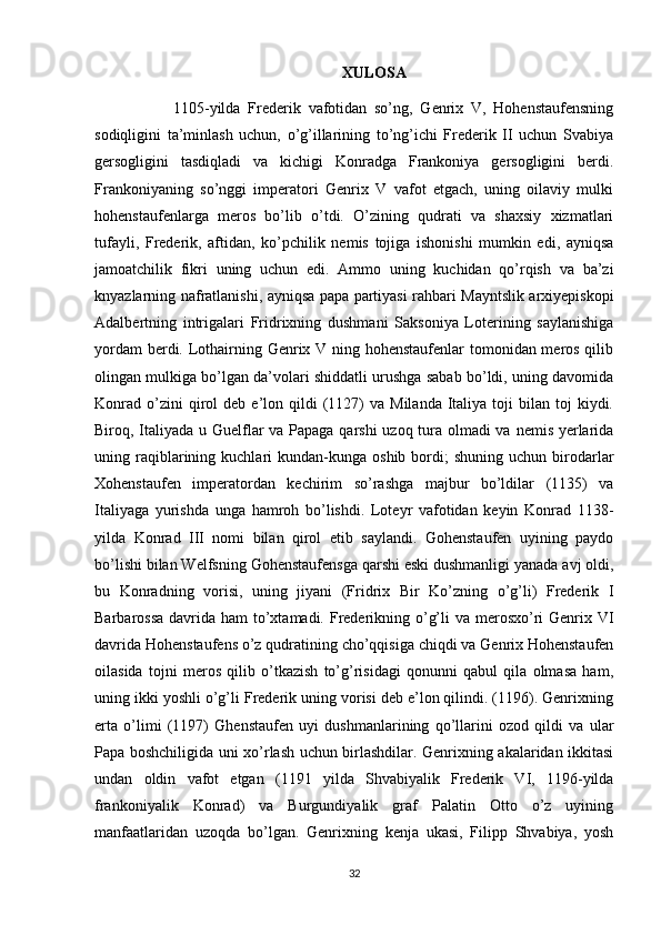 XULOSA 
1105-yilda   Frederik   vafotidan   so’ng,   Genrix   V,   Hohenstaufensning
sodiqligini   ta’minlash   uchun,   o’g’illarining   to’ng’ichi   Frederik   II   uchun   Svabiya
gersogligini   tasdiqladi   va   kichigi   Konradga   Frankoniya   gersogligini   berdi.
Frankoniyaning   so’nggi   imperatori   Genrix   V   vafot   etgach,   uning   oilaviy   mulki
hohenstaufenlarga   meros   bo’lib   o’tdi.   O’zining   qudrati   va   shaxsiy   xizmatlari
tufayli,   Frederik,   aftidan,   ko’pchilik   nemis   tojiga   ishonishi   mumkin   edi,   ayniqsa
jamoatchilik   fikri   uning   uchun   edi.   Ammo   uning   kuchidan   qo’rqish   va   ba’zi
knyazlarning nafratlanishi, ayniqsa papa partiyasi rahbari Mayntslik arxiyepiskopi
Adalbertning   intrigalari   Fridrixning   dushmani   Saksoniya   Loterining   saylanishiga
yordam  berdi. Lothairning Genrix V ning hohenstaufenlar  tomonidan meros qilib
olingan mulkiga bo’lgan da’volari shiddatli urushga sabab bo’ldi, uning davomida
Konrad   o’zini  qirol   deb  e’lon  qildi  (1127)  va   Milanda  Italiya  toji   bilan   toj  kiydi.
Biroq, Italiyada u Guelflar va Papaga qarshi  uzoq tura olmadi  va nemis yerlarida
uning  raqiblarining  kuchlari   kundan-kunga   oshib  bordi;  shuning   uchun  birodarlar
Xohenstaufen   imperatordan   kechirim   so’rashga   majbur   bo’ldilar   (1135)   va
Italiyaga   yurishda   unga   hamroh   bo’lishdi.   Loteyr   vafotidan   keyin   Konrad   1138-
yilda   Konrad   III   nomi   bilan   qirol   etib   saylandi.   Gohenstaufen   uyining   paydo
bo’lishi bilan Welfsning Gohenstaufensga qarshi eski dushmanligi yanada avj oldi,
bu   Konradning   vorisi,   uning   jiyani   (Fridrix   Bir   Ko’zning   o’g’li)   Frederik   I
Barbarossa davrida ham to’xtamadi. Frederikning o’g’li  va merosxo’ri  Genrix VI
davrida Hohenstaufens o’z qudratining cho’qqisiga chiqdi va Genrix Hohenstaufen
oilasida   tojni   meros   qilib   o’tkazish   to’g’risidagi   qonunni   qabul   qila   olmasa   ham,
uning ikki yoshli o’g’li Frederik uning vorisi deb e’lon qilindi. (1196). Genrixning
erta   o’limi   (1197)   Ghenstaufen   uyi   dushmanlarining   qo’llarini   ozod   qildi   va   ular
Papa boshchiligida uni xo’rlash uchun birlashdilar. Genrixning akalaridan ikkitasi
undan   oldin   vafot   etgan   (1191   yilda   Shvabiyalik   Frederik   VI,   1196-yilda
frankoniyalik   Konrad)   va   Burgundiyalik   graf   Palatin   Otto   o’z   uyining
manfaatlaridan   uzoqda   bo’lgan.   Genrixning   kenja   ukasi,   Filipp   Shvabiya,   yosh
32