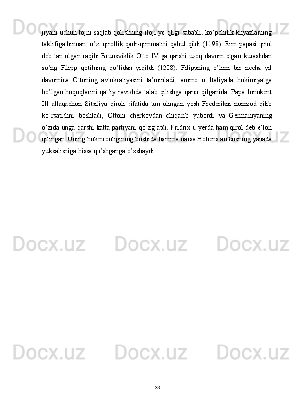 jiyani uchun tojni saqlab qolishning iloji yo’qligi sababli, ko’pchilik knyazlarning
taklifiga binoan, o’zi qirollik qadr-qimmatini qabul qildi (1198). Rim papasi qirol
deb  tan  olgan  raqibi   Brunsviklik  Otto  IV  ga  qarshi   uzoq  davom  etgan  kurashdan
so’ng   Filipp   qotilning   qo’lidan   yiqildi   (1208).   Filippning   o’limi   bir   necha   yil
davomida   Ottoning   avtokratiyasini   ta’minladi;   ammo   u   Italiyada   hokimiyatga
bo’lgan   huquqlarini   qat’iy   ravishda   talab   qilishga   qaror   qilganida,   Papa   Innokent
III   allaqachon   Sitsiliya   qiroli   sifatida   tan   olingan   yosh   Frederikni   nomzod   qilib
ko’rsatishni   boshladi,   Ottoni   cherkovdan   chiqarib   yubordi   va   Germaniyaning
o’zida unga qarshi katta partiyani qo’zg’atdi. Fridrix u yerda ham qirol deb e’lon
qilingan. Uning hukmronligining boshida hamma narsa Hohenstaufensning yanada
yuksalishiga hissa qo’shganga o’xshaydi.
33 