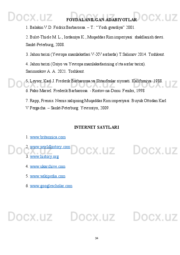 FOYDALANILGAN ADABIYOTLAR 
1. Balakin V.D. Fridrix Barbarossa. – T.: “Yosh gvardiya” 2001.
2. Bulst-Thiele M. L., Iordaniya K., Muqaddas Rim imperiyasi: shakllanish davri. 
Sankt-Peterburg, 2008.
3. Jahon tarixi (Yevropa mamlakatlari V-XV asrlarda) T.Salimov 2014. Toshkent.
4. Jahon tarixi (Osiyo va Yevropa mamlakatlarining o’rta asrlar tarixi). 
Sarimsokov A. A. 2021. Toshkent.
5. Leyser, Karl J. Frederik Barbarossa va Shtaufenlar siyosati. Kaliforniya. 1988.
6. Pako Marsel. Frederik Barbarossa. - Rostov-na-Donu: Feniks, 1998
7. Rapp, Frensis. Nemis xalqining Muqaddas Rim imperiyasi: Buyuk Ottodan Karl
V Pergacha. – Sankt-Peterburg: Yevrosiyo, 2009.
INTERNET SAYTLARI
1.  www.britannica.com  
2.  www    .   worldhistory    .   com     
3.  www    .   history    .   org     
4.  www    .   ukarchive    .   com     
5.  www    .   wikipedia    .   com     
6.  www.googlescholar.com  
34 