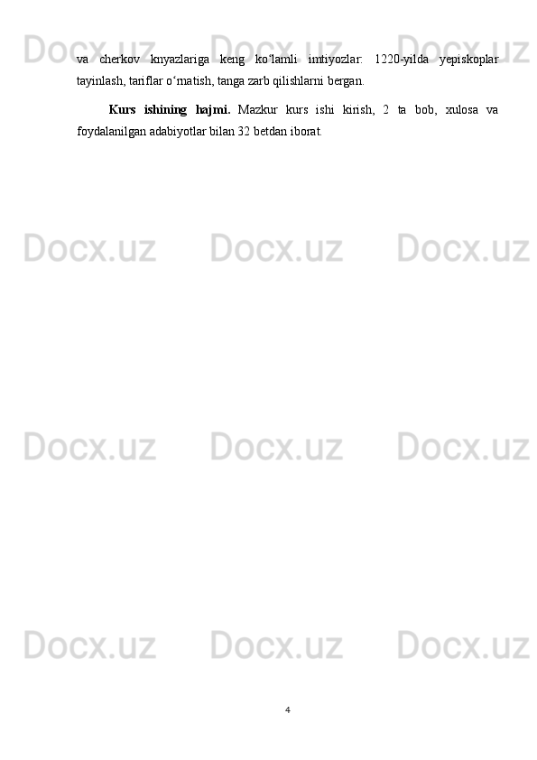 va   cherkov   knyazlariga   keng   ko lamli   imtiyozlar:   1220-yilda   yepiskoplarʻ
tayinlash, tariflar o rnatish, tanga zarb qilishlarni bergan. 	
ʻ
Kurs   ishining   hajmi.   Mazkur   kurs   ishi   kirish,   2   ta   bob,   xulosa   va
foydalanilgan adabiyotlar bilan 32 betdan iborat.
4 