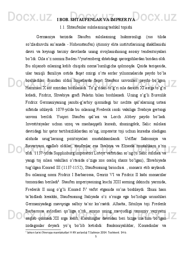 I BOB. SHTAUFENLAR VA IMPRERIYA
1.1. Shtaufenlar sulolasining tashkil topishi
Germaniya   tarixida   Staufen   sulolasining   hukmronligi   (rus   tilida
so’zlashuvchi   an’anada   -   Hohenstaufen)   ijtimoiy   elita  institutlarining  shakllanishi
davri   va   keyingi   tarixiy   davrlarda   uning   rivojlanishining   asosiy   tendentsiyalari
bo’ldi. Oila o’z nomini Baden-Vyurtemberg shtatidagi qarorgohlardan biridan oldi.
Bu  olijanob  oilaning  kelib  chiqishi  noma’lumligicha  qolmoqda.  Qoida  tariqasida,
ular   taniqli   familiya   ostida   faqat   oxirgi   o’rta   asrlar   yilnomalarida   paydo   bo’la
boshladilar.   Bundan   oldin   hujjatlarda   faqat   Staufens   unvonlari   paydo   bo’lgan.
Hammasi X asr oxiridan boshlanadi. To’g’ridan-to’g’ri oila daraxti XI asrga to’g’ri
keladi,   Fridrix,   Shvabiya   grafi   Palatin   bilan   boshlanadi.   Uning   o’g’li   Burenlik
Fridrix   Germaniyaning   janubi-g’arbiy   qismidagi   bir   nechta   qal’alarning   ustasi
sifatida   ishlaydi.   1079-yilda   bu   oilaning   Frederik   ismli   vakiliga   Svabiya   gertsogi
unvoni   berildi.   Yuqori   Staufen   qal’asi   va   Lorch   Abbey   paydo   bo’ladi.
Investitsiyalar   uchun   uzoq   va   mashaqqatli   kurash,   shuningdek,   Salic   sulolasi
davridagi bir qator tartibsizliklardan so’ng, imperator toji uchun kurasha oladigan
alohida   urug’larning   pozitsiyalari   mustahkamlandi.   Uelflar   Saksoniya   va
Bavariyani   egallab   oldilar,   staufenlar   esa   Svabiya   va   Elzasda   mustahkam   o rinʻ
oldi. 1137-yilda Supplinburg imperatori Loteyr vafotidan so’ng (u Salic sulolasi va
yangi   toj   oilasi   vakillari   o’rtasida   o’ziga   xos   oraliq   shaxs   bo’lgan),   Shvabiyada
tug’ilgan Konrad III (1137-1152), Staufensning birinchisi. , monarx etib saylandi.
Bu   oilaning   nomi   Fridrix   I   Barbarossa,   Genrix   VI   va   Fridrix   II   kabi   monarxlar
tomonidan beriladi 1
. Staufen imperiyasining kuchi  XIII  asrning ikkinchi  yarmida,
Frederik   II   ning   o’g’li   Konrad   IV   vafot   etganida   so’na   boshlaydi.   Shuni   ham
ta’kidlash   kerakki,   Staufensning   Italiyada   o’z   o’rniga   ega   bo’lishga   urinishlari
Germaniyadagi   mavqeiga   salbiy   ta’sir   ko’rsatdi.   Albatta,   Sitsiliya   toji   Frederik
Barbarossa   avlodlari   qo’liga   o’tdi,   ammo   uning   mavjudligi   umumiy   vaziyatni
saqlab   qolmadi.XII   srga   kelib,   Karolinglar   davridan   beri   bizga   ma’lum   bo’lgan
zodagonlar   deyarli   yo’q   bo’lib   ketishdi:   frankoniyaliklar,   Konradinlar   va
1
 Jahon tarixi (Yevropa mamlakatlari V-XV asrlarda) T.Salimov 2014. Toshkent. 14-b. 
5 