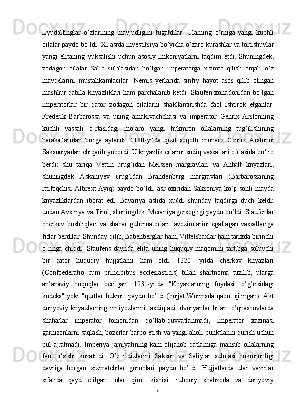 Lyudolfinglar   o’zlarining   mavjudligini   tugatdilar.   Ularning   o’rniga   yangi   kuchli
oilalar paydo bo’ldi. XI asrda investitsiya bo’yicha o’zaro kurashlar va tortishuvlar
yangi   elitaning   yuksalishi   uchun   asosiy   imkoniyatlarni   taqdim   etdi.   Shuningdek,
zodagon   oilalar   Salic   sulolasidan   bo’lgan   imperatorga   xizmat   qilish   orqali   o’z
mavqelarini   mustahkamladilar.   Nemis   yerlarida   sinfiy   hayot   asos   qilib   olingan
mashhur  qabila  knyazliklari  ham   parchalanib  ketdi. Staufen xonadonidan  bo’lgan
imperatorlar   bir   qator   zodagon   oilalarni   shakllantirishda   faol   ishtirok   etganlar.
Frederik   Barbarossa   va   uning   amakivachchasi   va   imperator   Genrix   Arslonning
kuchli   vassali   o’rtasidagi   mojaro   yangi   hukmron   oilalarning   tug’ilishining
harakatlaridan   biriga   aylandi.   1180-yilda   qizil   soqolli   monarx   Genrix   Arslonni
Saksoniyadan chiqarib yubordi. U knyazlik erlarini sodiq vassallari o rtasida bo libʻ ʻ
berdi:   shu   tariqa   Vettin   urug idan   Meissen   margravlari   va   Anhalt   knyazlari,	
ʻ
shuningdek   Askaniyev   urug idan   Brandenburg   margravlari   (Barbarossaning
ʻ
ittifoqchisi  Albrext  Ayiq)  paydo  bo ldi.  asr   oxiridan  Saksoniya  ko p  sonli   mayda	
ʻ ʻ
knyazliklardan   iborat   edi.   Bavariya   aslida   xuddi   shunday   taqdirga   duch   keldi:
undan Avstriya va Tirol, shuningdek, Meraniya gersogligi paydo bo’ldi. Staufenlar
cherkov   boshliqlari   va   shahar   gubernatorlari   lavozimlarini   egallagan   vassallariga
fiflar berdilar. Shunday qilib, Babenberglar ham, Vittelsbaxlar ham tarixda birinchi
o’ringa   chiqdi.   Staufens   davrida   elita   uning   huquqiy   maqomini   tartibga   soluvchi
bir   qator   huquqiy   hujjatlarni   ham   oldi.   1220-   yilda   cherkov   knyazlari
(Confoederatio   cum   principibus   ecclesiasticis)   bilan   shartnoma   tuzilib,   ularga
an’anaviy   huquqlar   berilgan.   1231-yilda   "Knyazlarning   foydasi   to’g’risidagi
kodeks" yoki "qurtlar hukmi" paydo bo’ldi  (hujjat Wormsda qabul  qilingan). Akt
dunyoviy   knyazlarning   imtiyozlarini   tasdiqladi:   dvoryanlar   bilan   to’qnashuvlarda
shaharlar   imperator   tomonidan   qo’llab-quvvatlanmadi,   imperator   xazinasi
garnizonlarni saqlash, bozorlar barpo etish va yangi aholi punktlarini qurish uchun
pul   ajratmadi.   Imperiya   jamiyatining   kam   olijanob   qatlamiga   mansub   oilalarning
faol   o sishi   kuzatildi.   O’z   ildizlarini   Sakson   va   Saliylar   sulolasi   hukmronligi	
ʻ
davriga   borgan   xizmatchilar   guruhlari   paydo   bo’ldi.   Hujjatlarda   ular   vazirlar
sifatida   qayd   etilgan:   ular   qirol   kishisi,   ruhoniy   shahzoda   va   dunyoviy
6