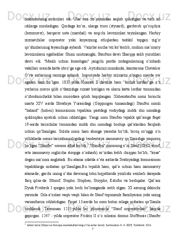 hukmdorning   xodimlari   edi.   Ular   erni   xo’jayinidan   saqlab   qolishgan   va   turli   xil
ishlarga   moslashgan.   Qoidaga   ko’ra,   ularga   truss   (styuard),   garderob   qo’riqchisi
(kemmerer),   barqaror   usta   (marshal)   va   soqichi   lavozimlari   tayinlangan.   Harbiy
xizmatchilar   imperator   yoki   knyazning   otliqlardan   tashkil   topgan   zig’ir
qo’shinlarining tayanchiga aylandi. Vazirlar ancha tez ko’tarilib, muhim ma’muriy
lavozimlarni egalladilar. Shuni unutmangki, Staufens davri Sharqqa salib yurishlari
davri   edi.   "Masih   uchun   kurashgan"   jangchi   pastki   zodagonlarning   o’xshash
vakillari orasida katta obro’ga ega edi. Aytishimiz mumkinki, kamtarona Chevalier
O’rta   asrlarning   ramziga   aylandi.   Imperiyada   harbiy   xizmatni   o’tagan   mayda   yer
egalari   ham   bo’lgan.   1037-yilda   Konrad   II   davrida   ham   “kichik   lordlar”ga   o zʻ
yerlarini meros qilib o tkazishga ruxsat berilgan va ularni katta lordlar tomonidan	
ʻ
o zboshimchalik   bilan   musodara   qilish   taqiqlangan.   Xohenstaufen   nomi   birinchi	
ʻ
marta   XIV   asrda   Shvabiya   Yurasidagi   (Göppingen   tumanidagi)   Staufen   nomli
"baland"   (hohen)   konussimon   tepalikni   pastdagi   vodiydagi   xuddi   shu   nomdagi
qishloqdan   ajratish   uchun   ishlatilgan.   Yangi   nom   Staufen   tepalik   qal’asiga   faqat
19-asrda   tarixchilar   tomonidan   xuddi   shu   nomdagi   boshqa   qal’alardan   farqlash
uchun   qo’llanilgan.   Sulola   nomi   ham   shunga   yarasha   bo ldi,   biroq   so nggi   o n	
ʻ ʻ ʻ
yilliklarda nemis tarixshunosligidagi tendentsiya zamonaviy qo llanishga yaqinroq	
ʻ
bo lgan “Staufer” nomini afzal ko rdi.	
ʻ ʻ 2
 "Staufen" nomining o’zi Stauf (OHG stouf,
erta zamonaviy inglizcha stoupga o’xshash)  so’zidan kelib chiqqan bo’lib, "kosa"
degan ma’noni anglatadi. Bu atama odatda o rta asrlarda Svabiyadagi konussimon	
ʻ
tepaliklarga   nisbatan   qo llanilgan.Bu   tepalik   ham,   qal’a   uchun   ham   zamonaviy	
ʻ
atamadir, garchi uning o’sha davrning lotin hujjatlarida yozilishi sezilarli darajada
farq   qilsa-da:   Sthouf,   Stophe,   Stophen,   Stoyphe,   Estufin   va   boshqalar.   Qal’ani
Dyuk   Frederik   I   qurgan   yoki   hech   bo’lmaganda   sotib   olgan.   XI   asrning   ikkinchi
yarmida  Oila a’zolari vaqti-vaqti bilan de Stauf toponimik familiyasini yoki uning
variantlarini  ishlatishgan.  Faqat  13-asrda bu nom  butun oilaga nisbatan  qo’llanila
boshlandi.   Taxminan   1215-yilda   bir   yilnomachi   "Stauf   imperatorlari"   haqida
gapirgan.  1247  -  yilda imperator   Fridrix II  o’z oilasini  domus  Stoffensis  (Staufer
2
  Jahon tarixi (Osiyo va Yevropa mamlakatlarining o’rta asrlar tarixi). Sarimsokov A. A. 2021. Toshkent. 23-b. 
7 