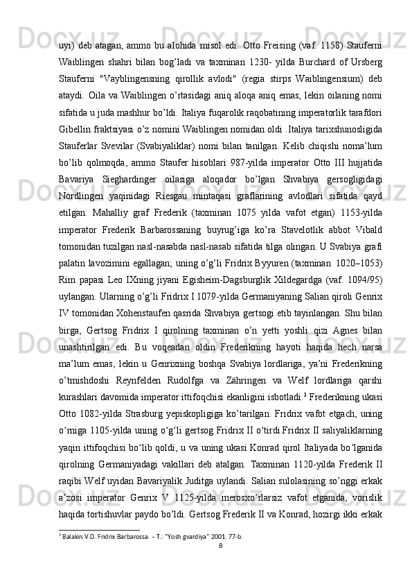 uyi)   deb   atagan,   ammo   bu   alohida   misol   edi.   Otto   Freising   (vaf.   1158)   Stauferni
Waiblingen   shahri   bilan   bog’ladi   va   taxminan   1230-   yilda   Burchard   of   Ursberg
Stauferni   "Vayblingensning   qirollik   avlodi"   (regia   stirps   Waiblingensium)   deb
ataydi. Oila va Waiblingen o’rtasidagi  aniq aloqa  aniq emas, lekin oilaning nomi
sifatida u juda mashhur bo’ldi. Italiya fuqarolik raqobatining imperatorlik tarafdori
Gibellin fraktsiyasi o’z nomini Waiblingen nomidan oldi .Italiya tarixshunosligida
Stauferlar   Svevilar   (Svabiyaliklar)   nomi   bilan   tanilgan.   Kelib   chiqishi   noma’lum
bo’lib   qolmoqda,   ammo   Staufer   hisoblari   987-yilda   imperator   Otto   III   hujjatida
Bavariya   Sieghardinger   oilasiga   aloqador   bo’lgan   Shvabiya   gersogligidagi
Nördlingen   yaqinidagi   Riesgau   mintaqasi   graflarining   avlodlari   sifatida   qayd
etilgan.   Mahalliy   graf   Frederik   (taxminan   1075   yilda   vafot   etgan)   1153-yilda
imperator   Frederik   Barbarossaning   buyrug’iga   ko’ra   Stavelotlik   abbot   Vibald
tomonidan tuzilgan nasl-nasabda nasl-nasab sifatida tilga olingan. U Svabiya grafi
palatin lavozimini egallagan; uning o’g’li Fridrix Byyuren (taxminan  1020–1053)
Rim   papasi   Leo   IXning   jiyani   Egisheim-Dagsburglik   Xildegardga   (vaf.   1094/95)
uylangan. Ularning o’g’li Fridrix I 1079-yilda Germaniyaning Salian qiroli Genrix
IV tomonidan Xohenstaufen qasrida Shvabiya gertsogi etib tayinlangan. Shu bilan
birga,   Gertsog   Fridrix   I   qirolning   taxminan   o’n   yetti   yoshli   qizi   Agnes   bilan
unashtirilgan   edi.   Bu   voqeadan   oldin   Frederikning   hayoti   haqida   hech   narsa
ma’lum   emas,   lekin   u   Genrixning   boshqa   Svabiya   lordlariga,   ya’ni   Frederikning
o’tmishdoshi   Reynfelden   Rudolfga   va   Zähringen   va   Welf   lordlariga   qarshi
kurashlari davomida imperator ittifoqchisi ekanligini isbotladi. 3
 Frederikning ukasi
Otto   1082-yilda   Strasburg   yepiskopligiga   ko’tarilgan.   Fridrix   vafot   etgach,   uning
o rniga 1105-yilda uning o g li gertsog Fridrix II o tirdi.Fridrix II saliyaliklarning	
ʻ ʻ ʻ ʻ
yaqin ittifoqchisi bo lib qoldi, u va uning ukasi  Konrad qirol Italiyada bo lganida	
ʻ ʻ
qirolning   Germaniyadagi   vakillari   deb   atalgan.   Taxminan   1120-yilda   Frederik   II
raqibi Welf uyidan Bavariyalik Juditga uylandi. Salian sulolasining so’nggi erkak
a’zosi   imperator   Genrix   V   1125-yilda   merosxo’rlarsiz   vafot   etganida,   vorislik
haqida tortishuvlar paydo bo’ldi. Gertsog Frederik II va Konrad, hozirgi ikki erkak
3
 Balakin V.D. Fridrix Barbarossa. – T.: “Yosh gvardiya” 2001. 77-b. 
8 