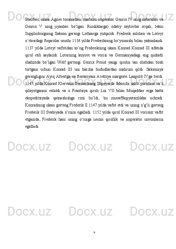 Staufers, onasi Agnes tomonidan, marhum imperator Genrix IV ning nabiralari va
Genrix   V   ning   jiyanlari   bo’lgan.   Rimliklarga)   odatiy   saylovlar   orqali,   lekin
Supplinburgning   Sakson   gersogi   Lothairga   yutqazdi.   Frederik   sulolasi   va   Loteyr
o’rtasidagi fuqarolar urushi 1134 yilda Frederikning bo’ysunishi bilan yakunlandi.
1137 yilda Loteyr  vafotidan so’ng Frederikning ukasi  Konrad Konrad III  sifatida
qirol   etib   saylandi.   Loterning   kuyovi   va   vorisi   va   Germaniyadagi   eng   qudratli
shahzoda   bo’lgan   Welf   gertsogi   Genrix   Proud   yangi   qirolni   tan   olishdan   bosh
tortgani   uchun   Konrad   III   uni   barcha   hududlardan   mahrum   qildi.   Saksoniya
gersogligini Ayiq Albertga va Bavariyani  Avstriya margravi  Leopold IVga berdi.
1147 yilda Konrad Klervaux Bernardning Shpeyerda Ikkinchi salib yurishini va’z
qilayotganini   eshitdi   va   u   Frantsiya   qiroli   Lui   VII   bilan   Muqaddas   erga   katta
ekspeditsiyada   qatnashishga   rozi   bo’ldi,   bu   muvaffaqiyatsizlikka   uchradi.
Konradning ukasi gertsog Frederik II 1147 yilda vafot etdi va uning o’g’li gertsog
Frederik III Svabiyada o’rnini egalladi. 1152 yilda qirol Konrad III vorissiz vafot
etganida,   Frederik   ham   uning   o’rniga   nemis   qirollik   va   imperator   unvonlarini
egalladi.
9 