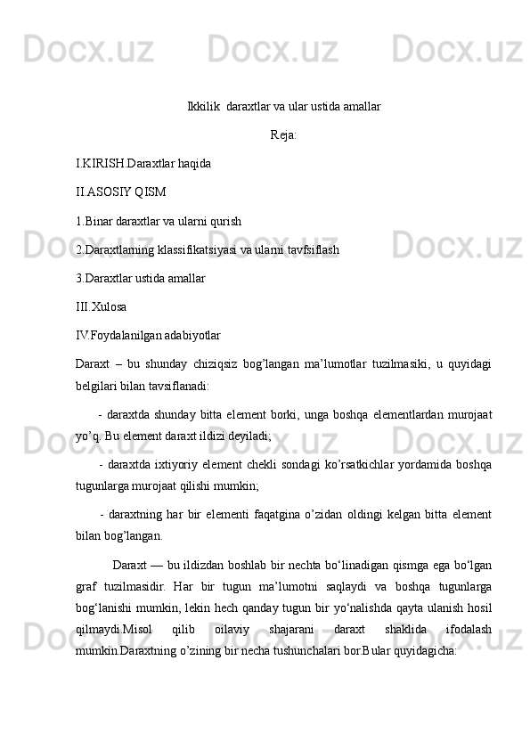 Ikkilik  daraxtlar va ular ustida amallar
Reja:
I.KIRISH.Daraxtlar haqida 
II.ASOSIY QISM
1.Binar daraxtlar va ularni qurish
2.Daraxtlarning klassifikatsiyasi va ularni tavfsiflash
3.Daraxtlar ustida amallar
III.Xulosa
IV.Foydalanilgan adabiyotlar
Daraxt   –   bu   shunday   chiziqsiz   bog’langan   ma’lumotlar   tuzilmasiki,   u   quyidagi
belgilari bilan tavsiflanadi:
          -  daraxtda  shunday  bitta  element  borki,  unga  boshqa   elementlardan   murojaat
yo’q. Bu element daraxt ildizi deyiladi;
          -   daraxtda   ixtiyoriy   element   chekli   sondagi   ko’rsatkichlar   yordamida   boshqa
tugunlarga murojaat qilishi mumkin;
          -   daraxtning   har   bir   elementi   faqatgina   o’zidan   oldingi   kelgan   bitta   element
bilan bog’langan.
                 Daraxt — bu ildizdan boshlab bir nechta bo‘linadigan qismga ega bo‘lgan
graf   tuzilmasidir.   Har   bir   tugun   ma’lumotni   saqlaydi   va   boshqa   tugunlarga
bog‘lanishi  mumkin, lekin hech qanday tugun bir  yo‘nalishda  qayta ulanish  hosil
qilmaydi.Misol   qilib   oilaviy   shajarani   daraxt   shaklida   ifodalash
mumkin.Daraxtning o’zining bir necha tushunchalari bor.Bular quyidagicha: