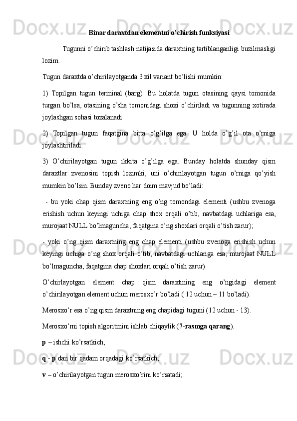 Binar daraxtdan elementni o’chirish funksiyasi
           Tugunni o’chirib tashlash natijasida daraxtning tartiblanganligi buzilmasligi
lozim. 
Tugun daraxtda o’chirilayotganda 3 xil variant bo’lishi mumkin:
1)   Topilgan   tugun   terminal   (barg).   Bu   holatda   tugun   otasining   qaysi   tomonida
turgan  bo’lsa,  otasining   o’sha  tomonidagi   shoxi  o’chiriladi   va  tugunning  xotirada
joylashgan sohasi tozalanadi.
2)   Topilgan   tugun   faqatgina   bitta   o’g’ilga   ega.   U   holda   o’g’il   ota   o’rniga
joylashtiriladi.
3)   O’chirilayotgan   tugun   ikkita   o’g’ilga   ega.   Bunday   holatda   shunday   qism
daraxtlar   zvenosini   topish   lozimki,   uni   o’chirilayotgan   tugun   o’rniga   qo’yish
mumkin bo’lsin. Bunday zveno har doim mavjud bo’ladi:
  -   bu   yoki   chap   qism   daraxtning   eng   o’ng   tomondagi   elementi   (ushbu   zvenoga
erishish   uchun   keyingi   uchiga   chap   shox   orqali   o’tib,   navbatdagi   uchlariga   esa,
murojaat NULL bo’lmaguncha, faqatgina o’ng shoxlari orqali o’tish zarur);
-   yoki   o’ng   qism   daraxtning   eng   chap   elementi   (ushbu   zvenoga   erishish   uchun
keyingi   uchiga   o’ng   shox   orqali   o’tib,   navbatdagi   uchlariga   esa,   murojaat   NULL
bo’lmaguncha, faqatgina chap shoxlari orqali o’tish zarur). 
O’chirlayotgan   element   chap   qism   daraxtining   eng   o’ngidagi   element
o’chirilayotgan element uchun merosxo’r bo’ladi ( 12 uchun – 11 bo’ladi). 
Merosxo’r esa o’ng qism daraxtning eng chapidagi tuguni (12 uchun - 13).
Merosxo’rni topish algoritmini ishlab chiqaylik ( 7-rasmga qarang ).
p  – ishchi ko’rsatkich;
q - p  dan bir qadam orqadagi ko’rsatkich;
v  – o’chirilayotgan tugun merosxo’rini ko’rsatadi;