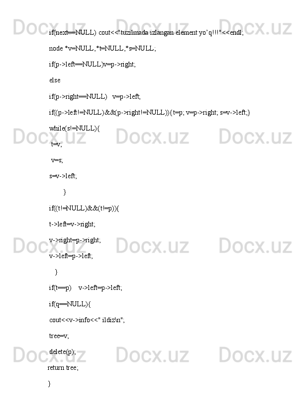 if(next==NULL) cout<<"tuzilmada izlangan element yo’q!!!"<<endl;
    node *v=NULL,*t=NULL,*s=NULL;
    if(p->left==NULL)v=p->right;
    else 
    if(p->right==NULL)   v=p->left;
    if((p->left!=NULL)&&(p->right!=NULL)){t=p; v=p->right; s=v->left;}
    while(s!=NULL){
     t=v;
     v=s;
    s=v->left;
            }
    if((t!=NULL)&&(t!=p)){
    t->left=v->right;
    v->right=p->right;
    v->left=p->left;
       }
    if(t==p)    v->left=p->left;
    if(q==NULL){
    cout<<v->info<<" ildiz\n";
    tree=v;
    delete(p);
   return tree;
   }