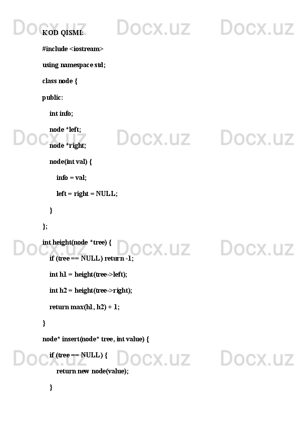 KOD QISMI:
#include <iostream>
using namespace std;
class node {
public:
    int info;
    node *left;
    node *right;
    node(int val) {
        info = val;
        left = right = NULL;
    }
};
int height(node *tree) {
    if (tree == NULL) return -1;
    int h1 = height(tree->left);
    int h2 = height(tree->right);
    return max(h1, h2) + 1;
}
node* insert(node* tree, int value) {
    if (tree == NULL) {
        return new node(value);
    }