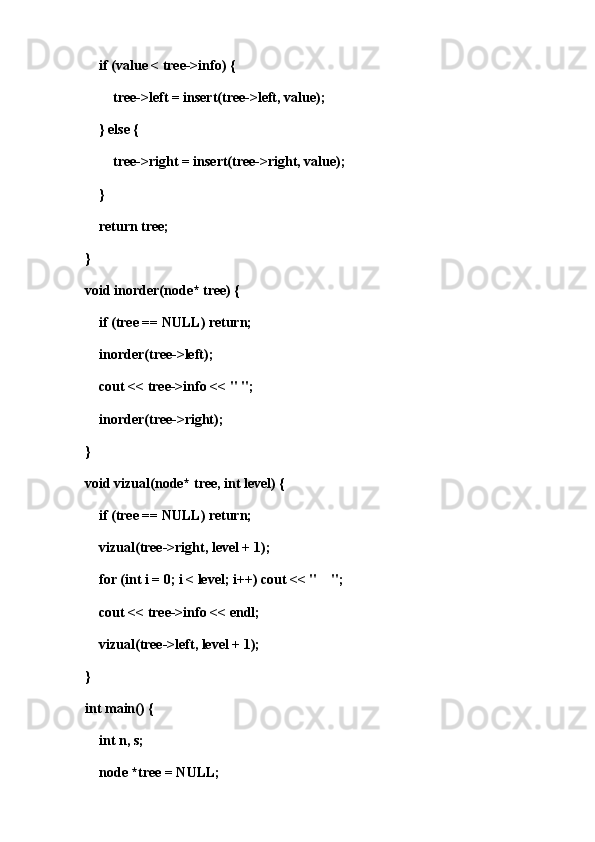 if (value < tree->info) {
        tree->left = insert(tree->left, value);
    } else {
        tree->right = insert(tree->right, value);
    }
    return tree;
}
void inorder(node* tree) {
    if (tree == NULL) return;
    inorder(tree->left);
    cout << tree->info << " ";
    inorder(tree->right);
}
void vizual(node* tree, int level) {
    if (tree == NULL) return;
    vizual(tree->right, level + 1);
    for (int i = 0; i < level; i++) cout << "    ";
    cout << tree->info << endl;
    vizual(tree->left, level + 1);
}
int main() {
    int n, s;
    node *tree = NULL;