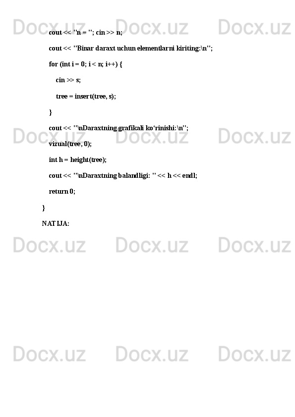 cout << "n = "; cin >> n;
    cout << "Binar daraxt uchun elementlarni kiriting:\n";
    for (int i = 0; i < n; i++) {
        cin >> s;
        tree = insert(tree, s);
    }
    cout << "\nDaraxtning grafikali ko‘rinishi:\n";
    vizual(tree, 0);
    int h = height(tree);
    cout << "\nDaraxtning balandligi: " << h << endl;
    return 0;
}
NATIJA: