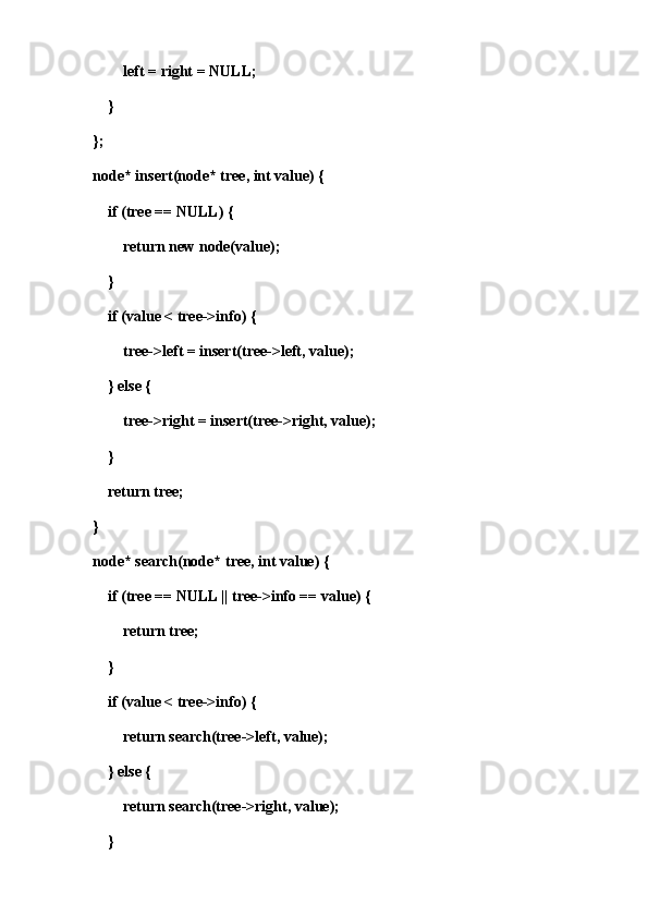 left = right = NULL;
    }
};
node* insert(node* tree, int value) {
    if (tree == NULL) {
        return new node(value);
    }
    if (value < tree->info) {
        tree->left = insert(tree->left, value);
    } else {
        tree->right = insert(tree->right, value);
    }
    return tree;
}
node* search(node* tree, int value) {
    if (tree == NULL || tree->info == value) {
        return tree;
    }
    if (value < tree->info) {
        return search(tree->left, value);
    } else {
        return search(tree->right, value);
    }