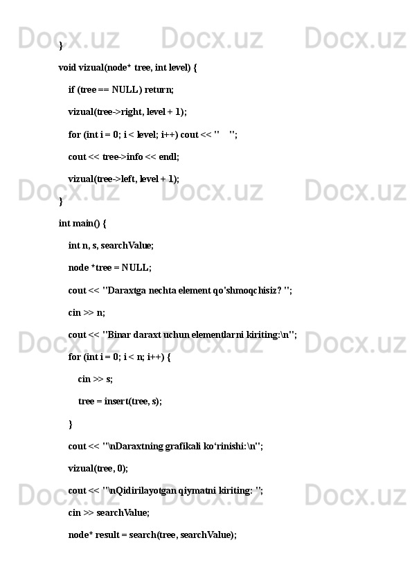 }
void vizual(node* tree, int level) {
    if (tree == NULL) return;
    vizual(tree->right, level + 1);
    for (int i = 0; i < level; i++) cout << "    ";
    cout << tree->info << endl;
    vizual(tree->left, level + 1);
}
int main() {
    int n, s, searchValue;
    node *tree = NULL;
    cout << "Daraxtga nechta element qo'shmoqchisiz? "; 
    cin >> n;
    cout << "Binar daraxt uchun elementlarni kiriting:\n";
    for (int i = 0; i < n; i++) {
        cin >> s;
        tree = insert(tree, s);
    }
    cout << "\nDaraxtning grafikali ko‘rinishi:\n";
    vizual(tree, 0);
    cout << "\nQidirilayotgan qiymatni kiriting: ";
    cin >> searchValue;
    node* result = search(tree, searchValue);