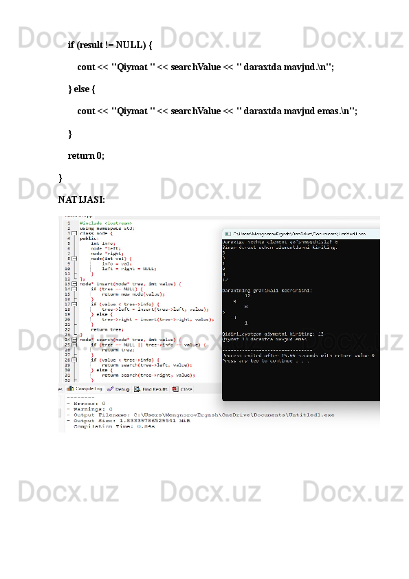 if (result != NULL) {
        cout << "Qiymat " << searchValue << " daraxtda mavjud.\n";
    } else {
        cout << "Qiymat " << searchValue << " daraxtda mavjud emas.\n";
    }
    return 0;
}
NATIJASI: