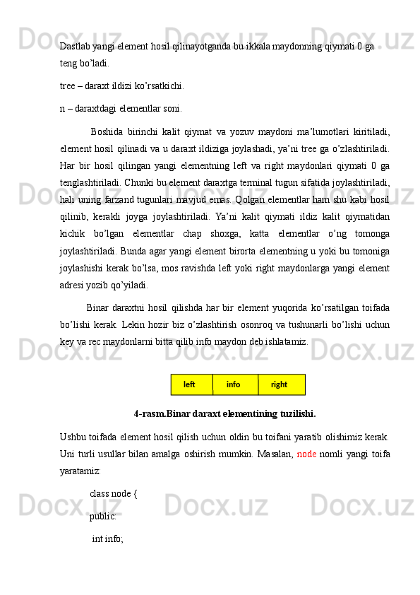 Dastlab yangi element hosil qilinayotganda bu ikkala maydonning qiymati 0 ga 
teng bo’ladi.
tree – daraxt ildizi ko’rsatkichi .
n – daraxtdagi elementlar soni .
              Boshida   birinchi   kalit   qiymat   va   yozuv   maydoni   ma’lumotlari   kiritiladi,
element hosil qilinadi va u daraxt ildiziga joylashadi, ya’ni tree ga o’zlashtiriladi.
Har   bir   hosil   qilingan   yangi   elementning   left   va   right   maydonlari   qiymati   0   ga
tenglashtiriladi. Chunki bu element daraxtga terminal tugun sifatida joylashtiriladi,
hali uning farzand tugunlari mavjud emas. Qolgan elementlar ham shu kabi  hosil
qilinib,   kerakli   joyga   joylashtiriladi.   Ya’ni   kalit   qiymati   ildiz   kalit   qiymatidan
kichik   bo’lgan   elementlar   chap   shoxga,   katta   elementlar   o’ng   tomonga
joylashtiriladi. Bunda agar yangi element birorta elementning u yoki bu tomoniga
joylashishi  kerak  bo’lsa,  mos ravishda left  yoki  right  maydonlarga  yangi  element
adresi yozib qo’yiladi.  
              Binar   daraxtni   hosil   qilishda   har   bir   element   yuqorida   ko’rsatilgan   toifada
bo’lishi   kerak.   Lekin   hozir   biz   o’zlashtirish   osonroq   va   tushunarli   bo’lishi   uchun
key va rec maydonlarni bitta qilib info maydon deb ishlatamiz.
4-rasm.Binar daraxt elementining tuzilishi.
Ushbu toifada element hosil qilish uchun oldin bu toifani yaratib olishimiz kerak.
Uni  turli  usullar   bilan amalga  oshirish  mumkin. Masalan,   node   nomli   yangi  toifa
yaratamiz:
            class node {
            public:
             int info; left rightinfo