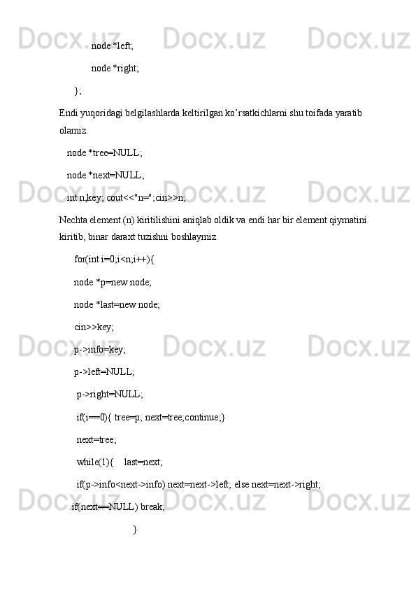 node *left;
             node *right;
      };
Endi yuqoridagi belgilashlarda keltirilgan ko’rsatkichlarni shu toifada yaratib 
olamiz.
    node *tree=NULL;
   node *next=NULL;
   int n,key; cout<<"n=";cin>>n;
Nechta element (n) kiritilishini aniqlab oldik va endi har bir element qiymatini 
kiritib, binar daraxt tuzishni boshlaymiz.
      for(int i=0;i<n;i++){
      node *p=new node;
      node *last=new node;
      cin>>key;
      p->info=key;
      p->left=NULL;
       p->right=NULL;
       if(i==0){ tree=p; next=tree;continue;}
       next=tree;
       while(1){    last=next; 
       if(p->info<next->info) next=next->left; else next=next->right;
     if(next==NULL) break; 
                              }