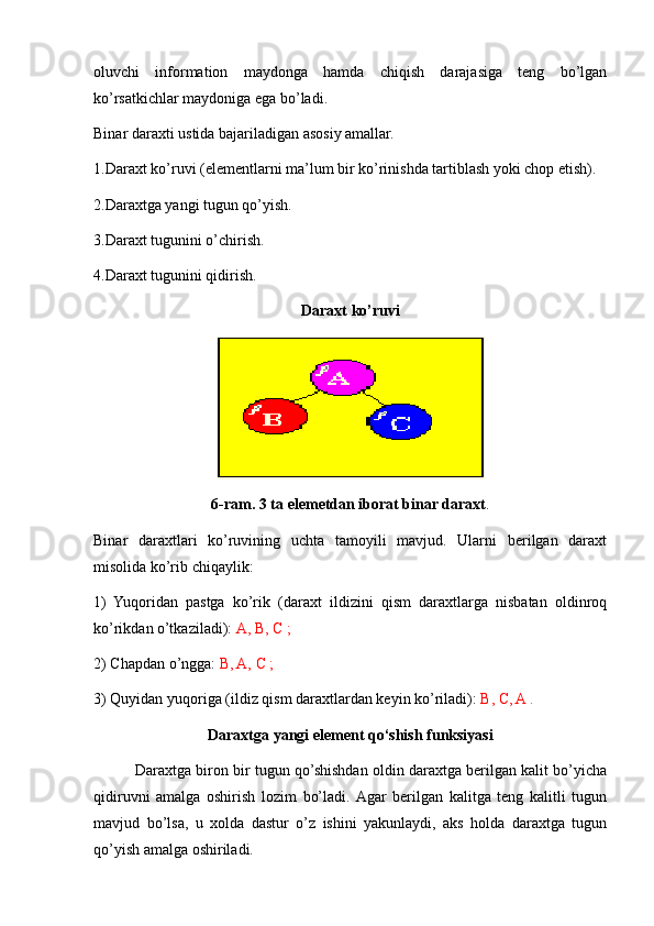 oluvchi   information   maydonga   hamda   chiqish   darajasiga   teng   bo’lgan
ko’rsatkichlar maydoniga ega bo’ladi.
Binar daraxti ustida bajariladigan asosiy amallar.
1. Daraxt ko’ruvi  (elementlarni ma’lum bir ko’rinishda tartiblash yoki chop etish).
2.Daraxtga yangi tugun qo’yish.
3.Daraxt tugunini o’chirish.
4.Daraxt tugunini qidirish.
Daraxt ko’ruvi
6-ram. 3 ta elemetdan iborat binar daraxt .
Binar   daraxtlari   ko’ruvining   uchta   tamoyili   mavjud.   Ularni   berilgan   daraxt
misolida ko’rib chiqaylik:
1)   Yuqoridan   pastga   ko’rik   (daraxt   ildizini   qism   daraxtlarga   nisbatan   oldinroq
ko’rikdan o’tkaziladi):  A, B, C ;
2) Chapdan o’ngga:  B, A, C ;
3) Quyidan yuqoriga (ildiz qism daraxtlardan keyin ko’riladi):  B, C, A .
Daraxtga yangi element qo‘shish funksiyasi
          Daraxtga biron bir tugun qo’shishdan oldin daraxtga berilgan kalit bo’yicha
qidiruvni   amalga   oshirish   lozim   bo’ladi.  Agar   berilgan   kalitga   teng   kalitli   tugun
mavjud   bo’lsa,   u   xolda   dastur   o’z   ishini   yakunlaydi,   aks   holda   daraxtga   tugun
qo’yish amalga oshiriladi.