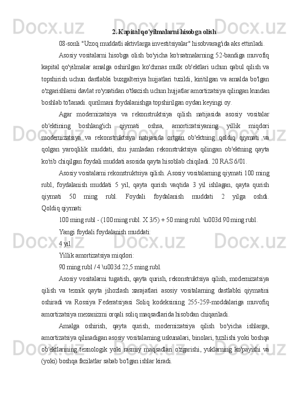 2. Kapital qo'yilmalarni hisobga olish
08-sonli "Uzoq muddatli aktivlarga investitsiyalar" hisobvarag'ida aks ettiriladi.
Asosiy vositalarni hisobga olish bo'yicha ko'rsatmalarning 52-bandiga muvofiq
kapital qo'yilmalar amalga oshirilgan ko'chmas mulk ob'ektlari uchun qabul qilish va
topshirish uchun dastlabki  buxgalteriya hujjatlari tuzildi, kiritilgan va amalda bo'lgan
o'zgarishlarni davlat ro'yxatidan o'tkazish uchun hujjatlar amortizatsiya qilingan kundan
boshlab to'lanadi. qurilmani foydalanishga topshirilgan oydan keyingi oy.
Agar   modernizatsiya   va   rekonstruktsiya   qilish   natijasida   asosiy   vositalar
ob'ektining   boshlang'ich   qiymati   oshsa,   amortizatsiyaning   yillik   miqdori
modernizatsiya   va   rekonstruktsiya   natijasida   ortgan   ob'ektning   qoldiq   qiymati   va
qolgan   yaroqlilik   muddati,   shu   jumladan   rekonstruktsiya   qilingan   ob'ektning   qayta
ko'rib chiqilgan foydali muddati asosida qayta hisoblab chiqiladi. 20 RAS 6/01.
Asosiy vositalarni rekonstruktsiya qilish. Asosiy vositalarning qiymati 100 ming
rubl,   foydalanish   muddati   5   yil,   qayta   qurish   vaqtida   3   yil   ishlagan,   qayta   qurish
qiymati   50   ming   rubl.   Foydali   foydalanish   muddati   2   yilga   oshdi.
Qoldiq qiymati:
100 ming rubl - (100 ming rubl. X 3/5) + 50 ming rubl. \u003d 90 ming rubl.
Yangi foydali foydalanish muddati:
4 yil
Yillik amortizatsiya miqdori:
90 ming rubl / 4 \u003d 22,5 ming rubl.
Asosiy vositalarni tugatish, qayta qurish, rekonstruktsiya qilish, modernizatsiya
qilish   va   texnik   qayta   jihozlash   xarajatlari   asosiy   vositalarning   dastlabki   qiymatini
oshiradi   va   Rossiya   Federatsiyasi   Soliq   kodeksining   255-259-moddalariga   muvofiq
amortizatsiya mexanizmi orqali soliq maqsadlarida hisobdan chiqariladi.
Amalga   oshirish,   qayta   qurish,   modernizatsiya   qilish   bo'yicha   ishlarga,
amortizatsiya qilinadigan asosiy vositalarning uskunalari, binolari, tuzilishi yoki boshqa
ob'ektlarining texnologik yoki  rasmiy maqsadlari o'zgarishi, yuklarning ko'payishi  va
(yoki) boshqa fazilatlar sabab bo'lgan ishlar kiradi.