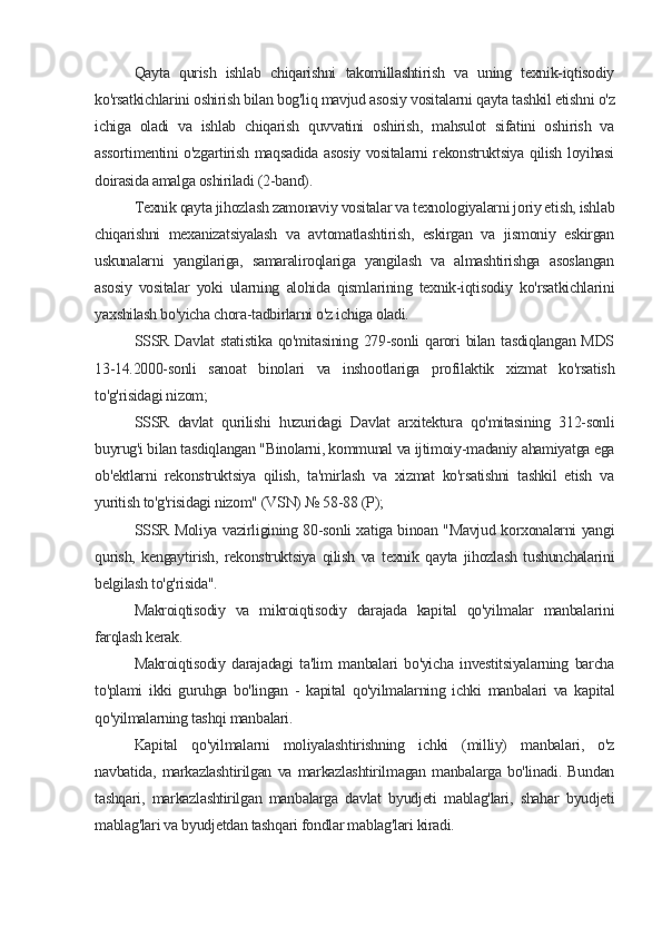 Qayta   qurish   ishlab   chiqarishni   takomillashtirish   va   uning   texnik-iqtisodiy
ko'rsatkichlarini oshirish bilan bog'liq mavjud asosiy vositalarni qayta tashkil etishni o'z
ichiga   oladi   va   ishlab   chiqarish   quvvatini   oshirish,   mahsulot   sifatini   oshirish   va
assortimentini o'zgartirish maqsadida asosiy vositalarni rekonstruktsiya qilish loyihasi
doirasida amalga oshiriladi (2-band).
Texnik qayta jihozlash zamonaviy vositalar va texnologiyalarni joriy etish, ishlab
chiqarishni   mexanizatsiyalash   va   avtomatlashtirish,   eskirgan   va   jismoniy   eskirgan
uskunalarni   yangilariga,   samaraliroqlariga   yangilash   va   almashtirishga   asoslangan
asosiy   vositalar   yoki   ularning   alohida   qismlarining   texnik-iqtisodiy   ko'rsatkichlarini
yaxshilash bo'yicha chora-tadbirlarni o'z ichiga oladi.
SSSR Davlat  statistika qo'mitasining 279-sonli  qarori  bilan tasdiqlangan MDS
13-14.2000-sonli   sanoat   binolari   va   inshootlariga   profilaktik   xizmat   ko'rsatish
to'g'risidagi nizom;
SSSR   davlat   qurilishi   huzuridagi   Davlat   arxitektura   qo'mitasining   312-sonli
buyrug'i bilan tasdiqlangan "Binolarni, kommunal va ijtimoiy-madaniy ahamiyatga ega
ob'ektlarni   rekonstruktsiya   qilish,   ta'mirlash   va   xizmat   ko'rsatishni   tashkil   etish   va
yuritish to'g'risidagi nizom" (VSN) № 58-88 (P);
SSSR Moliya vazirligining 80-sonli xatiga binoan "Mavjud korxonalarni yangi
qurish,   kengaytirish,   rekonstruktsiya   qilish   va   texnik   qayta   jihozlash   tushunchalarini
belgilash to'g'risida".
Makroiqtisodiy   va   mikroiqtisodiy   darajada   kapital   qo'yilmalar   manbalarini
farqlash kerak.
Makroiqtisodiy   darajadagi   ta'lim   manbalari   bo'yicha   investitsiyalarning   barcha
to'plami   ikki   guruhga   bo'lingan   -   kapital   qo'yilmalarning   ichki   manbalari   va   kapital
qo'yilmalarning tashqi manbalari.
Kapital   qo'yilmalarni   moliyalashtirishning   ichki   (milliy)   manbalari,   o'z
navbatida,   markazlashtirilgan   va   markazlashtirilmagan   manbalarga   bo'linadi.   Bundan
tashqari,   markazlashtirilgan   manbalarga   davlat   byudjeti   mablag'lari,   shahar   byudjeti
mablag'lari va byudjetdan tashqari fondlar mablag'lari kiradi.