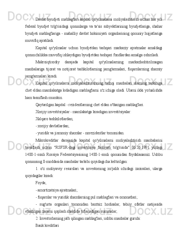 Davlat byudjeti mablag'lari kapital qo'yilmalarni moliyalashtirish uchun har yili
federal  byudjet  to'g'risidagi  qonunlarga va ta'sis  subyektlarining byudjetlariga, shahar
byudjeti mablag'lariga - mahalliy davlat hokimiyati organlarining qonuniy hujjatlariga
muvofiq ajratiladi.
Kapital   qo'yilmalar   uchun   byudjetdan   tashqari   markaziy   ajratmalar   amaldagi
qonunchilikka muvofiq ishlaydigan byudjetdan tashqari fondlardan amalga oshiriladi.
Makroiqtisodiy   darajada   kapital   qo'yilmalarning   markazlashtirilmagan
manbalariga   tijorat   va   notijorat   tashkilotlarning   jamg'armalari,   fuqarolarning   shaxsiy
jamg'armalari kiradi.
Kapital   qo'yilmalarni   moliyalashtirishning   tashqi   manbalari   ularning   tarkibiga
chet eldan mamlakatga keladigan mablag'larni o'z ichiga oladi. Ularni ikki yo'nalishda
ham tasniflash mumkin.
Qaytarilgan kapital - rezidentlarning chet eldan o'tkazgan mablag'lari.
Xorijiy investitsiyalar - mamlakatga kiradigan investitsiyalar:
Xalqaro tashkilotlardan;
- xorijiy davlatlardan;
- yuridik va jismoniy shaxslar - norezidentlar tomonidan.
Mikrokreditlar   darajasida   kapital   qo'yilmalarni   moliyalashtirish   manbalarini
tavsiflash   uchun   "RSFSR-dagi   investitsiya   faoliyati   to'g'risida"   06.26.1991   yildagi
1488-1-sonli Rossiya Federatsiyasining 1488-1-sonli qonunidan foydalanamiz. Ushbu
qonunning 8-moddasida manbalar tarkibi quyidagicha keltirilgan:
1.   o'z   moliyaviy   resurslari   va   investorning   xo'jalik   ichidagi   zaxiralari,   ularga
quyidagilar kiradi:
Foyda;
- amortizatsiya ajratmalari;
- fuqarolar va yuridik shaxslarning pul mablag'lari va omonatlari;
-   sug'urta   organlari   tomonidan   baxtsiz   hodisalar,   tabiiy   ofatlar   natijasida
etkazilgan zararni qoplash shaklida to'lanadigan summalar;
2. Investorlarning jalb qilingan mablag'lari, ushbu manbalar guruhi:
Bank kreditlari