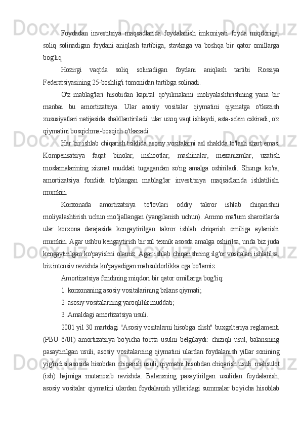 Foydadan   investitsiya   maqsadlarida   foydalanish   imkoniyati   foyda   miqdoriga,
soliq   solinadigan   foydani   aniqlash   tartibiga,   stavkaga   va   boshqa   bir   qator   omillarga
bog'liq.
Hozirgi   vaqtda   soliq   solinadigan   foydani   aniqlash   tartibi   Rossiya
Federatsiyasining 25-boshlig'i tomonidan tartibga solinadi.
O'z   mablag'lari   hisobidan   kapital   qo'yilmalarni   moliyalashtirishning   yana   bir
manbai   bu   amortizatsiya.   Ular   asosiy   vositalar   qiymatini   qiymatga   o'tkazish
xususiyatlari natijasida shakllantiriladi: ular uzoq vaqt ishlaydi, asta-sekin eskiradi, o'z
qiymatini bosqichma-bosqich o'tkazadi.
Har bir ishlab chiqarish tsiklida asosiy vositalarni asl shaklda to'lash shart emas.
Kompensatsiya   faqat   binolar,   inshootlar,   mashinalar,   mexanizmlar,   uzatish
moslamalarining   xizmat   muddati   tugagandan   so'ng   amalga   oshiriladi.   Shunga   ko'ra,
amortizatsiya   fondida   to'plangan   mablag'lar   investitsiya   maqsadlarida   ishlatilishi
mumkin.
Korxonada   amortizatsiya   to'lovlari   oddiy   takror   ishlab   chiqarishni
moliyalashtirish uchun mo'ljallangan (yangilanish uchun). Ammo ma'lum sharoitlarda
ular   korxona   darajasida   kengaytirilgan   takror   ishlab   chiqarish   omiliga   aylanishi
mumkin. Agar ushbu kengaytirish bir xil texnik asosda amalga oshirilsa, unda biz juda
kengaytirilgan ko'payishni olamiz. Agar ishlab chiqarishning ilg'or vositalari ishlatilsa,
biz intensiv ravishda ko'payadigan mahsuldorlikka ega bo'lamiz.
Amortizatsiya fondining miqdori bir qator omillarga bog'liq:
1. korxonaning asosiy vositalarining balans qiymati;
2. asosiy vositalarning yaroqlilik muddati;
3. Amaldagi amortizatsiya usuli.
2001 yil 30 martdagi "Asosiy vositalarni hisobga olish" buxgalteriya reglamenti
(PBU   6/01)   amortizatsiya   bo'yicha   to'rtta   usulni   belgilaydi:   chiziqli   usul,   balansning
pasaytirilgan usuli, asosiy  vositalarning qiymatini  ulardan foydalanish yillar  sonining
yig'indisi asosida hisobdan chiqarish usuli, qiymatni hisobdan chiqarish usuli. mahsulot
(ish)   hajmiga   mutanosib   ravishda.   Balansning   pasaytirilgan   usulidan   foydalanish,
asosiy vositalar qiymatini ulardan foydalanish yillaridagi summalar bo'yicha hisoblab
