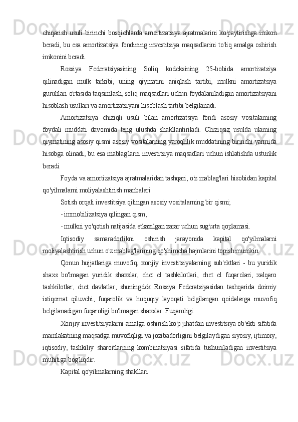 chiqarish usuli birinchi bosqichlarda amortizatsiya ajratmalarini  ko'paytirishga imkon
beradi, bu esa amortizatsiya fondining investitsiya maqsadlarini to'liq amalga oshirish
imkonini beradi.
Rossiya   Federatsiyasining   Soliq   kodeksining   25-bobida   amortizatsiya
qilinadigan   mulk   tarkibi,   uning   qiymatini   aniqlash   tartibi,   mulkni   amortizatsiya
guruhlari o'rtasida taqsimlash, soliq maqsadlari uchun foydalaniladigan amortizatsiyani
hisoblash usullari va amortizatsiyani hisoblash tartibi belgilanadi.
Amortizatsiya   chiziqli   usuli   bilan   amortizatsiya   fondi   asosiy   vositalarning
foydali   muddati   davomida   teng   ulushda   shakllantiriladi.   Chiziqsiz   usulda   ularning
qiymatining asosiy qismi asosiy vositalarning yaroqlilik muddatining birinchi yarmida
hisobga olinadi, bu esa mablag'larni investitsiya maqsadlari uchun ishlatishda ustunlik
beradi.
Foyda va amortizatsiya ajratmalaridan tashqari, o'z mablag'lari hisobidan kapital
qo'yilmalarni moliyalashtirish manbalari:
Sotish orqali investitsiya qilingan asosiy vositalarning bir qismi;
- immobilizatsiya qilingan qism;
- mulkni yo'qotish natijasida etkazilgan zarar uchun sug'urta qoplamasi.
Iqtisodiy   samaradorlikni   oshirish   jarayonida   kapital   qo'yilmalarni
moliyalashtirish uchun o'z mablag'larining qo'shimcha hajmlarini topish mumkin.
Qonun   hujjatlariga   muvofiq,   xorijiy   investitsiyalarning   sub'ektlari   -   bu   yuridik
shaxs   bo'lmagan   yuridik   shaxslar,   chet   el   tashkilotlari,   chet   el   fuqarolari,   xalqaro
tashkilotlar,   chet   davlatlar,   shuningdek   Rossiya   Federatsiyasidan   tashqarida   doimiy
istiqomat   qiluvchi,   fuqarolik   va   huquqiy   layoqati   belgilangan   qoidalarga   muvofiq
belgilanadigan fuqaroligi bo'lmagan shaxslar. Fuqaroligi.
Xorijiy investitsiyalarni amalga oshirish ko'p jihatdan investitsiya ob'ekti sifatida
mamlakatning maqsadga muvofiqligi va jozibadorligini belgilaydigan siyosiy, ijtimoiy,
iqtisodiy,   tashkiliy   sharoitlarning   kombinatsiyasi   sifatida   tushuniladigan   investitsiya
muhitiga bog'liqdir.
Kapital qo'yilmalarning shakllari