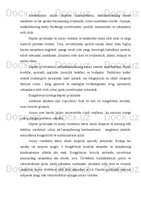 Investitsiyalar   ishlab   chiqarish   imkoniyatlarini   shakllantirishning   asosiy
manbalari va har qanday korxonaning rivojlanishi uchun mustahkam asosdir. Ayniqsa,
tashkilotlarning asosiy fondlariga investitsiyalar, qurilish, mexanizmlar va uskunalarni
sotib olish.
Kapital qo'yilmalar bu asosiy vositalar va tashkilotlar ularni sotib olish va ishga
tushirish   paytidan   boshlab.   Ya'ni,   investitsiyalar   qurilish-montaj   ishlari   bilan   bog'liq
barcha xarajatlarni anglatadi; ijaraga berish yoki yangi texnologik hududlarni yaratish;
asbob-uskunalar, mashinalar, jihozlarni sotib olish va rivojlantirish; dizayn, tadqiqot va
tajriba ishlari.
Kapital   qo'yilmalarni   moliyalashtirishning   asosiy   manbai   amortizatsiya,   foyda,
kreditlar,   qimmatli   qog'ozlar,   homiylik   badallari   va   boshqalar.   Tashkilotni   tashkil
etishda   boshlang'ich   sarmoyalar   talab   qilinadi,   uni   kengaytirish   va   ishlab   chiqarish
faoliyati   uchun   -   keng   qamrovli   va   mablag'lar   bo'shatilgandan   so'ng,   zamonaviy
uskunalarni sotib olish uchun qayta investitsiyalar yuboriladi.
Buxgalteriya hisobiga kapital qo'yilmalar
Assalomu   alaykum   aziz   o'quvchilar!   Endi   bu   turli   xil   buxgalteriya   savollari,
meni bezovta qilmaydi.
Ammo   men   baribir   ba'zan   universitetda   o'qish   vaqtlarini,   bu   mavzuni   menga
juda qiynalgan paytlarini eslardim.
Kapital qo'yilmalar bu asosiy vositalarni takror ishlab chiqarish va ularning sifat
tarkibini   yaxshilash   uchun   sarf-xarajatlarning   kombinatsiyasi   -   yangilarini   yaratish,
mavjudlarini kengaytirish va modernizatsiya qilish.
Asosiy   vositalarni   takror   ishlab   chiqarish   iqtisodiy   jarayondir.   Boshqa   har
qanday   ish   jarayoni   singari,   u   buxgalteriya   hisobida   xarajatlar   va   natijalarning
kombinatsiyasi   sifatida   aks   etadi.   Buxgalteriya,   birinchi   navbatda,   investitsiya
jarayonidagi   xarajatlarni   aks   ettiradi,   ya'ni.   Ob'ektlarni   loyihalashtirish,   qurish   va
rekonstruktsiya  qilish, asbob-uskunalar, mashinalar, jihozlarni sotib olish va o'rnatish
xarajatlari, tayyor ob'ektlarni sotib olish xarajatlari va h.k. Kapital qo'yilmalar jarayoni
natijasida yangi yoki rekonstruktsiya qilingan asosiy vositalar.