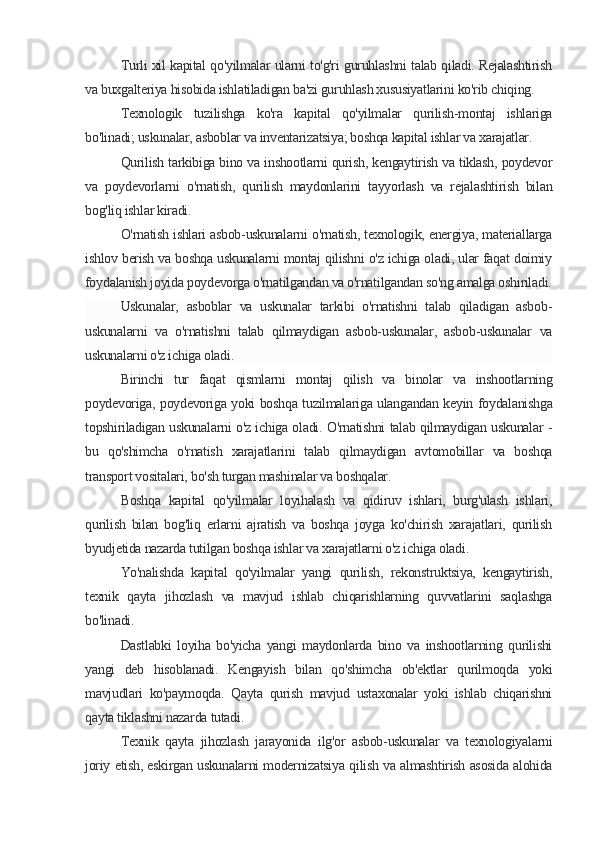 Turli xil kapital qo'yilmalar ularni to'g'ri guruhlashni talab qiladi. Rejalashtirish
va buxgalteriya hisobida ishlatiladigan ba'zi guruhlash xususiyatlarini ko'rib chiqing.
Texnologik   tuzilishga   ko'ra   kapital   qo'yilmalar   qurilish-montaj   ishlariga
bo'linadi; uskunalar, asboblar va inventarizatsiya; boshqa kapital ishlar va xarajatlar.
Qurilish tarkibiga bino va inshootlarni qurish, kengaytirish va tiklash, poydevor
va   poydevorlarni   o'rnatish,   qurilish   maydonlarini   tayyorlash   va   rejalashtirish   bilan
bog'liq ishlar kiradi.
O'rnatish ishlari asbob-uskunalarni o'rnatish, texnologik, energiya, materiallarga
ishlov berish va boshqa uskunalarni montaj qilishni o'z ichiga oladi, ular faqat doimiy
foydalanish joyida poydevorga o'rnatilgandan va o'rnatilgandan so'ng amalga oshiriladi.
Uskunalar,   asboblar   va   uskunalar   tarkibi   o'rnatishni   talab   qiladigan   asbob-
uskunalarni   va   o'rnatishni   talab   qilmaydigan   asbob-uskunalar,   asbob-uskunalar   va
uskunalarni o'z ichiga oladi.
Birinchi   tur   faqat   qismlarni   montaj   qilish   va   binolar   va   inshootlarning
poydevoriga, poydevoriga yoki boshqa tuzilmalariga ulangandan keyin foydalanishga
topshiriladigan uskunalarni o'z ichiga oladi. O'rnatishni talab qilmaydigan uskunalar -
bu   qo'shimcha   o'rnatish   xarajatlarini   talab   qilmaydigan   avtomobillar   va   boshqa
transport vositalari, bo'sh turgan mashinalar va boshqalar.
Boshqa   kapital   qo'yilmalar   loyihalash   va   qidiruv   ishlari,   burg'ulash   ishlari,
qurilish   bilan   bog'liq   erlarni   ajratish   va   boshqa   joyga   ko'chirish   xarajatlari,   qurilish
byudjetida nazarda tutilgan boshqa ishlar va xarajatlarni o'z ichiga oladi.
Yo'nalishda   kapital   qo'yilmalar   yangi   qurilish,   rekonstruktsiya,   kengaytirish,
texnik   qayta   jihozlash   va   mavjud   ishlab   chiqarishlarning   quvvatlarini   saqlashga
bo'linadi.
Dastlabki   loyiha   bo'yicha   yangi   maydonlarda   bino   va   inshootlarning   qurilishi
yangi   deb   hisoblanadi.   Kengayish   bilan   qo'shimcha   ob'ektlar   qurilmoqda   yoki
mavjudlari   ko'paymoqda.   Qayta   qurish   mavjud   ustaxonalar   yoki   ishlab   chiqarishni
qayta tiklashni nazarda tutadi.
Texnik   qayta   jihozlash   jarayonida   ilg'or   asbob-uskunalar   va   texnologiyalarni
joriy etish, eskirgan uskunalarni modernizatsiya qilish va almashtirish asosida alohida