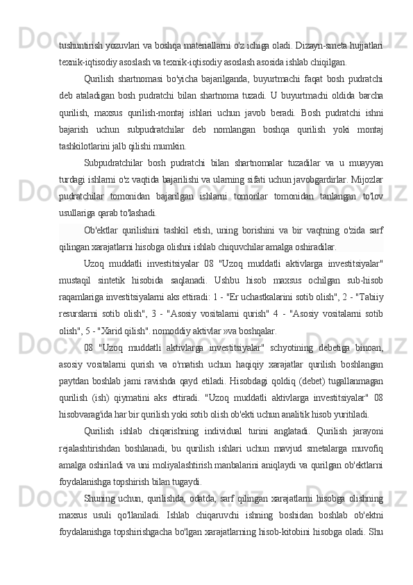 tushuntirish yozuvlari va boshqa materiallarni o'z ichiga oladi. Dizayn-smeta hujjatlari
texnik-iqtisodiy asoslash va texnik-iqtisodiy asoslash asosida ishlab chiqilgan.
Qurilish   shartnomasi   bo'yicha   bajarilganda,   buyurtmachi   faqat   bosh   pudratchi
deb   ataladigan   bosh   pudratchi   bilan   shartnoma   tuzadi.   U   buyurtmachi   oldida   barcha
qurilish,   maxsus   qurilish-montaj   ishlari   uchun   javob   beradi.   Bosh   pudratchi   ishni
bajarish   uchun   subpudratchilar   deb   nomlangan   boshqa   qurilish   yoki   montaj
tashkilotlarini jalb qilishi mumkin.
Subpudratchilar   bosh   pudratchi   bilan   shartnomalar   tuzadilar   va   u   muayyan
turdagi ishlarni o'z vaqtida bajarilishi va ularning sifati uchun javobgardirlar. Mijozlar
pudratchilar   tomonidan   bajarilgan   ishlarni   tomonlar   tomonidan   tanlangan   to'lov
usullariga qarab to'lashadi.
Ob'ektlar   qurilishini   tashkil   etish,   uning   borishini   va   bir   vaqtning   o'zida   sarf
qilingan xarajatlarni hisobga olishni ishlab chiquvchilar amalga oshiradilar.
Uzoq   muddatli   investitsiyalar   08   "Uzoq   muddatli   aktivlarga   investitsiyalar"
mustaqil   sintetik   hisobida   saqlanadi.   Ushbu   hisob   maxsus   ochilgan   sub-hisob
raqamlariga investitsiyalarni aks ettiradi: 1 - "Er uchastkalarini sotib olish", 2 - "Tabiiy
resurslarni   sotib   olish",   3   -   "Asosiy   vositalarni   qurish"   4   -   "Asosiy   vositalarni   sotib
olish", 5 - "Xarid qilish". nomoddiy aktivlar »va boshqalar.
08   "Uzoq   muddatli   aktivlarga   investitsiyalar"   schyotining   debetiga   binoan,
asosiy   vositalarni   qurish   va   o'rnatish   uchun   haqiqiy   xarajatlar   qurilish   boshlangan
paytdan  boshlab   jami   ravishda   qayd  etiladi.  Hisobdagi   qoldiq  (debet)   tugallanmagan
qurilish   (ish)   qiymatini   aks   ettiradi.   "Uzoq   muddatli   aktivlarga   investitsiyalar"   08
hisobvarag'ida har bir qurilish yoki sotib olish ob'ekti uchun analitik hisob yuritiladi.
Qurilish   ishlab   chiqarishning   individual   turini   anglatadi.   Qurilish   jarayoni
rejalashtirishdan   boshlanadi,   bu   qurilish   ishlari   uchun   mavjud   smetalarga   muvofiq
amalga oshiriladi va uni moliyalashtirish manbalarini aniqlaydi va qurilgan ob'ektlarni
foydalanishga topshirish bilan tugaydi.
Shuning uchun,  qurilishda,  odatda,  sarf  qilingan  xarajatlarni   hisobga  olishning
maxsus   usuli   qo'llaniladi.   Ishlab   chiqaruvchi   ishning   boshidan   boshlab   ob'ektni
foydalanishga topshirishgacha bo'lgan xarajatlarning hisob-kitobini hisobga oladi. Shu
