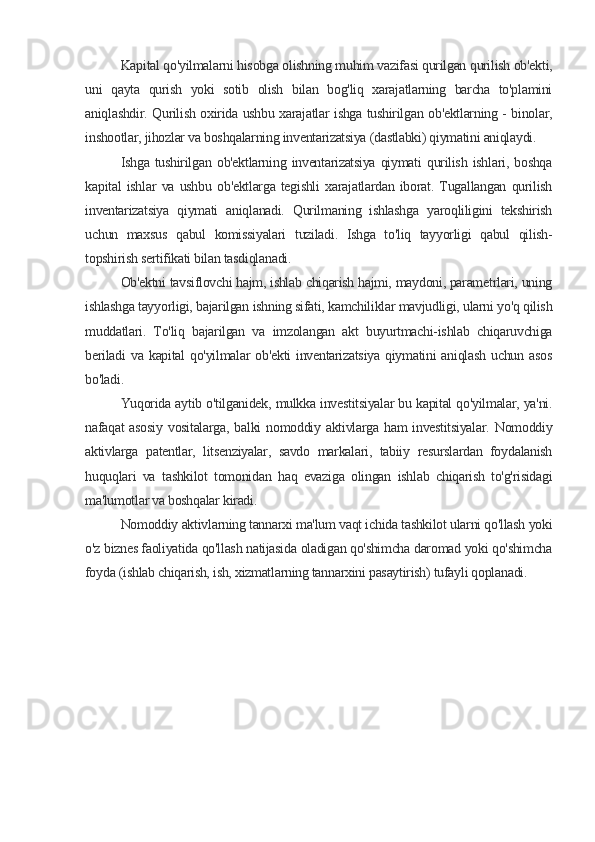 Kapital qo'yilmalarni hisobga olishning muhim vazifasi qurilgan qurilish ob'ekti,
uni   qayta   qurish   yoki   sotib   olish   bilan   bog'liq   xarajatlarning   barcha   to'plamini
aniqlashdir. Qurilish oxirida ushbu xarajatlar ishga tushirilgan ob'ektlarning - binolar,
inshootlar, jihozlar va boshqalarning inventarizatsiya (dastlabki) qiymatini aniqlaydi.
Ishga   tushirilgan   ob'ektlarning   inventarizatsiya   qiymati   qurilish   ishlari,   boshqa
kapital   ishlar   va   ushbu   ob'ektlarga   tegishli   xarajatlardan   iborat.   Tugallangan   qurilish
inventarizatsiya   qiymati   aniqlanadi.   Qurilmaning   ishlashga   yaroqliligini   tekshirish
uchun   maxsus   qabul   komissiyalari   tuziladi.   Ishga   to'liq   tayyorligi   qabul   qilish-
topshirish sertifikati bilan tasdiqlanadi.
Ob'ektni tavsiflovchi hajm, ishlab chiqarish hajmi, maydoni, parametrlari, uning
ishlashga tayyorligi, bajarilgan ishning sifati, kamchiliklar mavjudligi, ularni yo'q qilish
muddatlari.   To'liq   bajarilgan   va   imzolangan   akt   buyurtmachi-ishlab   chiqaruvchiga
beriladi   va   kapital   qo'yilmalar   ob'ekti   inventarizatsiya   qiymatini   aniqlash   uchun  asos
bo'ladi.
Yuqorida aytib o'tilganidek, mulkka investitsiyalar bu kapital qo'yilmalar, ya'ni.
nafaqat  asosiy   vositalarga,  balki  nomoddiy  aktivlarga  ham  investitsiyalar.   Nomoddiy
aktivlarga   patentlar,   litsenziyalar,   savdo   markalari,   tabiiy   resurslardan   foydalanish
huquqlari   va   tashkilot   tomonidan   haq   evaziga   olingan   ishlab   chiqarish   to'g'risidagi
ma'lumotlar va boshqalar kiradi.
Nomoddiy aktivlarning tannarxi ma'lum vaqt ichida tashkilot ularni qo'llash yoki
o'z biznes faoliyatida qo'llash natijasida oladigan qo'shimcha daromad yoki qo'shimcha
foyda (ishlab chiqarish, ish, xizmatlarning tannarxini pasaytirish) tufayli qoplanadi.