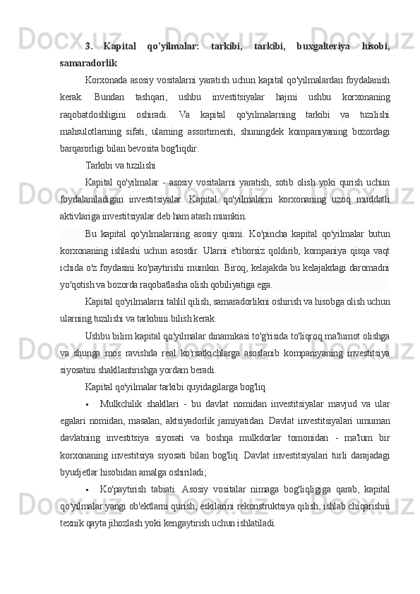 3.   Kapital   qo'yilmalar:   tarkibi,   tarkibi,   buxgalteriya   hisobi,
samaradorlik
Korxonada asosiy vositalarni yaratish uchun kapital qo'yilmalardan foydalanish
kerak.   Bundan   tashqari,   ushbu   investitsiyalar   hajmi   ushbu   korxonaning
raqobatdoshligini   oshiradi.   Va   kapital   qo'yilmalarning   tarkibi   va   tuzilishi
mahsulotlarning   sifati,   ularning   assortimenti,   shuningdek   kompaniyaning   bozordagi
barqarorligi bilan bevosita bog'liqdir.
Tarkibi va tuzilishi
Kapital   qo'yilmalar   -  asosiy  vositalarni   yaratish,   sotib  olish  yoki  qurish  uchun
foydalaniladigan   investitsiyalar.   Kapital   qo'yilmalarni   korxonaning   uzoq   muddatli
aktivlariga investitsiyalar deb ham atash mumkin.
Bu   kapital   qo'yilmalarning   asosiy   qismi.   Ko'pincha   kapital   qo'yilmalar   butun
korxonaning   ishlashi   uchun   asosdir.   Ularni   e'tiborsiz   qoldirib,   kompaniya   qisqa   vaqt
ichida o'z foydasini ko'paytirishi mumkin. Biroq, kelajakda bu kelajakdagi daromadni
yo'qotish va bozorda raqobatlasha olish qobiliyatiga ega.
Kapital qo'yilmalarni tahlil qilish, samaradorlikni oshirish va hisobga olish uchun
ularning tuzilishi va tarkibini bilish kerak.
Ushbu bilim kapital qo'yilmalar dinamikasi to'g'risida to'liqroq ma'lumot olishga
va   shunga   mos   ravishda   real   ko'rsatkichlarga   asoslanib   kompaniyaning   investitsiya
siyosatini shakllantirishga yordam beradi.
Kapital qo'yilmalar tarkibi quyidagilarga bog'liq.
 Mulkchilik   shakllari   -   bu   davlat   nomidan   investitsiyalar   mavjud   va   ular
egalari   nomidan,   masalan,   aktsiyadorlik   jamiyatidan.   Davlat   investitsiyalari   umuman
davlatning   investitsiya   siyosati   va   boshqa   mulkdorlar   tomonidan   -   ma'lum   bir
korxonaning   investitsiya   siyosati   bilan  bog'liq.   Davlat   investitsiyalari   turli   darajadagi
byudjetlar hisobidan amalga oshiriladi;
 Ko'paytirish   tabiati.   Asosiy   vositalar   nimaga   bog'liqligiga   qarab,   kapital
qo'yilmalar yangi ob'ektlarni qurish, eskilarini rekonstruktsiya qilish, ishlab chiqarishni
texnik qayta jihozlash yoki kengaytirish uchun ishlatiladi.