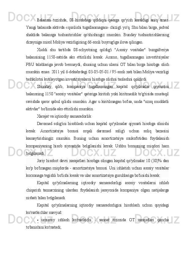 Balansni   tuzishda,   08   hisobdagi   qoldiqni   qaerga   qo'yish   kerakligi   aniq   emas.
Yangi balansda aktivda «qurilishi tugallanmagan» chizig'i yo'q. Shu bilan birga, jadval
shaklida   balansga   tushuntirishlar   qo'shishingiz   mumkin.   Bunday   tushuntirishlarning
dizayniga misol Moliya vazirligining 66-sonli buyrug'iga ilova qilingan.
Xuddi   shu   tartibda   08-schyotning   qoldig'i   "Asosiy   vositalar"   buxgalteriya
balansining   1150-satrida   aks   ettirilishi   kerak.   Ammo,   tugallanmagan   investitsiyalar
PBU talablariga javob bermaydi, shuning uchun ularni  OT  bilan  birga hisobga  olish
mumkin emas. 2011 yil 6-dekabrdagi 03-05-05-01 / 95-sonli xati bilan Moliya vazirligi
tashkilotni kutilayotgan investitsiyalarni hisobga olishni tanlashni qoldirdi.
Shunday   qilib,   kompaniya   tugallanmagan   kapital   qo'yilmalar   qiymatini
balansning 1150 "asosiy vositalar" qatoriga kiritish yoki kiritmaslik to'g'risida mustaqil
ravishda qaror qabul qilishi mumkin. Agar u kiritilmagan bo'lsa, unda "uzoq muddatli
aktivlar" bo'limida aks ettirilishi mumkin.
Xarajat va iqtisodiy samaradorlik
Daromad solig'ini hisoblash uchun kapital qo'yilmalar qiymati hisobga olinishi
kerak.   Amortizatsiya   bonusi   orqali   daromad   solig'i   uchun   soliq   bazasini
kamaytirishingiz   mumkin.   Buning   uchun   amortizatsiya   mukofotidan   foydalanish
kompaniyaning   hisob   siyosatida   belgilanishi   kerak.   Ushbu   bonusning   miqdori   ham
belgilanadi.
Joriy hisobot davri xarajatlari hisobga olingan kapital qo'yilmalar 10 (30)% dan
ko'p bo'lmagan miqdorda - amortizatsiya bonusi. Uni ishlatish uchun asosiy vositalar
korxonaga tegishli bo'lishi kerak va ular amortizatsiya guruhlariga bo'linishi kerak.
Kapital   qo'yilmalarning   iqtisodiy   samaradorligi   asosiy   vositalarni   ishlab
chiqarish   tannarxining   ulardan   foydalanish   jarayonida   kompaniya   olgan   natijalarga
nisbati bilan belgilanadi.
Kapital   qo'yilmalarning   iqtisodiy   samaradorligini   hisoblash   uchun   quyidagi
ko'rsatkichlar mavjud:
 umumiy   ishlash   ko'rsatkichi   -   sanoat   tizimida   OT   xarajatlari   qancha
to'lanishini ko'rsatadi;