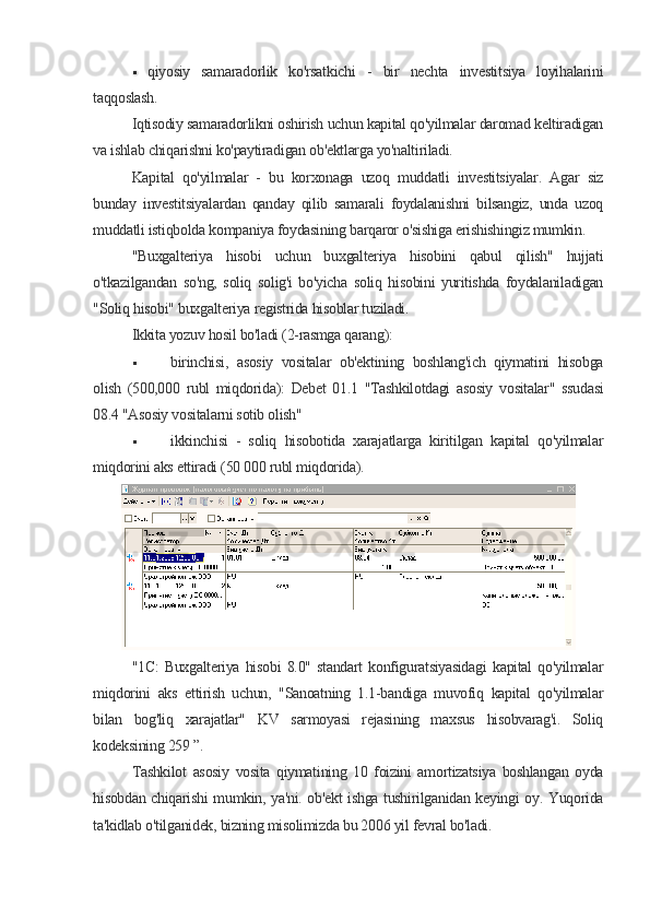  qiyosiy   samaradorlik   ko'rsatkichi   -   bir   nechta   investitsiya   loyihalarini
taqqoslash.
Iqtisodiy samaradorlikni oshirish uchun kapital qo'yilmalar daromad keltiradigan
va ishlab chiqarishni ko'paytiradigan ob'ektlarga yo'naltiriladi.
Kapital   qo'yilmalar   -   bu   korxonaga   uzoq   muddatli   investitsiyalar.   Agar   siz
bunday   investitsiyalardan   qanday   qilib   samarali   foydalanishni   bilsangiz,   unda   uzoq
muddatli istiqbolda kompaniya foydasining barqaror o'sishiga erishishingiz mumkin.
"Buxgalteriya   hisobi   uchun   buxgalteriya   hisobini   qabul   qilish"   hujjati
o'tkazilgandan   so'ng,   soliq   solig'i   bo'yicha   soliq   hisobini   yuritishda   foydalaniladigan
"Soliq hisobi" buxgalteriya registrida hisoblar tuziladi.
Ikkita yozuv hosil bo'ladi (2-rasmga qarang):
 birinchisi,   asosiy   vositalar   ob'ektining   boshlang'ich   qiymatini   hisobga
olish   (500,000   rubl   miqdorida):   Debet   01.1   "Tashkilotdagi   asosiy   vositalar"   ssudasi
08.4 "Asosiy vositalarni sotib olish"
 ikkinchisi   -   soliq   hisobotida   xarajatlarga   kiritilgan   kapital   qo'yilmalar
miqdorini aks ettiradi (50 000 rubl miqdorida).
"1C:   Buxgalteriya   hisobi   8.0"   standart   konfiguratsiyasidagi   kapital   qo'yilmalar
miqdorini   aks   ettirish   uchun,   "Sanoatning   1.1-bandiga   muvofiq   kapital   qo'yilmalar
bilan   bog'liq   xarajatlar"   KV   sarmoyasi   rejasining   maxsus   hisobvarag'i.   Soliq
kodeksining 259 ”.
Tashkilot   asosiy   vosita   qiymatining   10   foizini   amortizatsiya   boshlangan   oyda
hisobdan chiqarishi mumkin, ya'ni. ob'ekt ishga tushirilganidan keyingi oy. Yuqorida
ta'kidlab o'tilganidek, bizning misolimizda bu 2006 yil fevral bo'ladi.