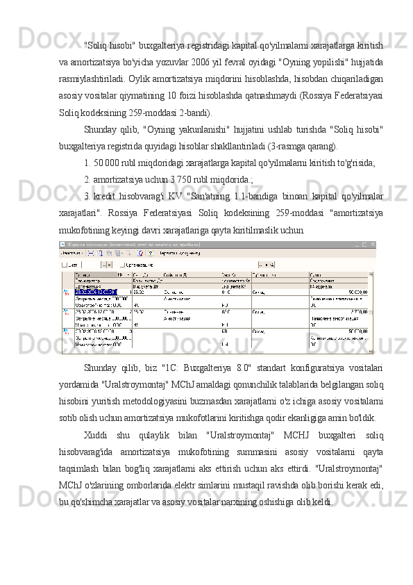 "Soliq hisobi" buxgalteriya registridagi kapital qo'yilmalarni xarajatlarga kiritish
va amortizatsiya bo'yicha yozuvlar 2006 yil fevral oyidagi "Oyning yopilishi" hujjatida
rasmiylashtiriladi. Oylik amortizatsiya miqdorini hisoblashda, hisobdan chiqariladigan
asosiy vositalar qiymatining 10 foizi hisoblashda qatnashmaydi (Rossiya Federatsiyasi
Soliq kodeksining 259-moddasi 2-bandi).
Shunday   qilib,   "Oyning   yakunlanishi"   hujjatini   ushlab   turishda   "Soliq   hisobi"
buxgalteriya registrida quyidagi hisoblar shakllantiriladi (3-rasmga qarang).
1. 50 000 rubl miqdoridagi xarajatlarga kapital qo'yilmalarni kiritish to'g'risida;
2. amortizatsiya uchun 3 750 rubl miqdorida.;
3. kredit   hisobvarag'i   KV   "San'atning   1.1-bandiga   binoan   kapital   qo'yilmalar
xarajatlari".   Rossiya   Federatsiyasi   Soliq   kodeksining   259-moddasi   "amortizatsiya
mukofotining keyingi davri xarajatlariga qayta kiritilmaslik uchun.
Shunday   qilib,   biz   "1C:   Buxgalteriya   8.0"   standart   konfiguratsiya   vositalari
yordamida "Uralstroymontaj" MChJ amaldagi qonunchilik talablarida belgilangan soliq
hisobini yuritish metodologiyasini buzmasdan xarajatlarni o'z ichiga asosiy vositalarni
sotib olish uchun amortizatsiya mukofotlarini kiritishga qodir ekanligiga amin bo'ldik.
Xuddi   shu   qulaylik   bilan   "Uralstroymontaj"   MCHJ   buxgalteri   soliq
hisobvarag'ida   amortizatsiya   mukofotining   summasini   asosiy   vositalarni   qayta
taqsimlash   bilan   bog'liq   xarajatlarni   aks   ettirish   uchun   aks   ettirdi.   "Uralstroymontaj"
MChJ o'zlarining omborlarida elektr simlarini mustaqil ravishda olib borishi kerak edi,
bu qo'shimcha xarajatlar va asosiy vositalar narxining oshishiga olib keldi.