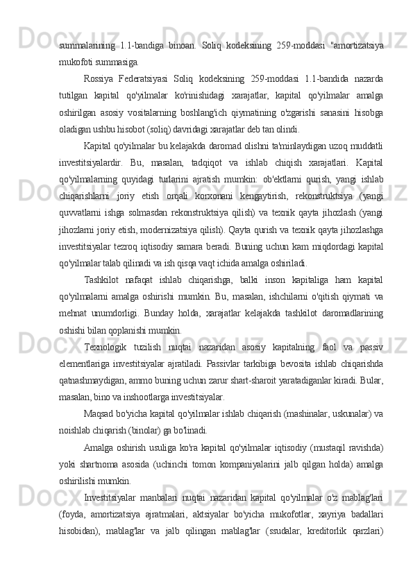 summalarining   1.1-bandiga   binoan.   Soliq   kodeksining   259-moddasi   "amortizatsiya
mukofoti summasiga.
Rossiya   Federatsiyasi   Soliq   kodeksining   259-moddasi   1.1-bandida   nazarda
tutilgan   kapital   qo'yilmalar   ko'rinishidagi   xarajatlar,   kapital   qo'yilmalar   amalga
oshirilgan   asosiy   vositalarning   boshlang'ich   qiymatining   o'zgarishi   sanasini   hisobga
oladigan ushbu hisobot (soliq) davridagi xarajatlar deb tan olindi.
Kapital qo'yilmalar bu kelajakda daromad olishni ta'minlaydigan uzoq muddatli
investitsiyalardir.   Bu,   masalan,   tadqiqot   va   ishlab   chiqish   xarajatlari.   Kapital
qo'yilmalarning   quyidagi   turlarini   ajratish   mumkin:   ob'ektlarni   qurish,   yangi   ishlab
chiqarishlarni   joriy   etish   orqali   korxonani   kengaytirish,   rekonstruktsiya   (yangi
quvvatlarni   ishga   solmasdan   rekonstruktsiya   qilish)   va   texnik   qayta   jihozlash   (yangi
jihozlarni joriy etish, modernizatsiya qilish). Qayta qurish va texnik qayta jihozlashga
investitsiyalar  tezroq iqtisodiy samara  beradi. Buning uchun kam  miqdordagi  kapital
qo'yilmalar talab qilinadi va ish qisqa vaqt ichida amalga oshiriladi.
Tashkilot   nafaqat   ishlab   chiqarishga,   balki   inson   kapitaliga   ham   kapital
qo'yilmalarni   amalga   oshirishi   mumkin.   Bu,   masalan,   ishchilarni   o'qitish   qiymati   va
mehnat   unumdorligi.   Bunday   holda,   xarajatlar   kelajakda   tashkilot   daromadlarining
oshishi bilan qoplanishi mumkin.
Texnologik   tuzilish   nuqtai   nazaridan   asosiy   kapitalning   faol   va   passiv
elementlariga   investitsiyalar   ajratiladi.   Passivlar   tarkibiga   bevosita   ishlab   chiqarishda
qatnashmaydigan, ammo buning uchun zarur shart-sharoit yaratadiganlar kiradi. Bular,
masalan, bino va inshootlarga investitsiyalar.
Maqsad bo'yicha kapital qo'yilmalar ishlab chiqarish (mashinalar, uskunalar) va
noishlab chiqarish (binolar) ga bo'linadi.
Amalga oshirish usuliga ko'ra kapital  qo'yilmalar  iqtisodiy (mustaqil  ravishda)
yoki   shartnoma   asosida   (uchinchi   tomon   kompaniyalarini   jalb   qilgan   holda)   amalga
oshirilishi mumkin.
Investitsiyalar   manbalari   nuqtai   nazaridan   kapital   qo'yilmalar   o'z   mablag'lari
(foyda,   amortizatsiya   ajratmalari,   aktsiyalar   bo'yicha   mukofotlar,   xayriya   badallari
hisobidan),   mablag'lar   va   jalb   qilingan   mablag'lar   (ssudalar,   kreditorlik   qarzlari)