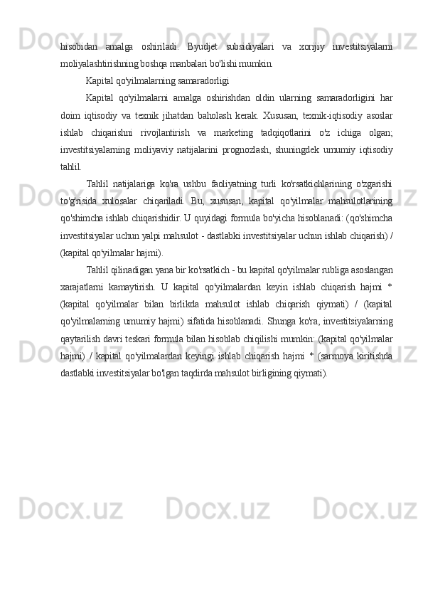 hisobidan   amalga   oshiriladi.   Byudjet   subsidiyalari   va   xorijiy   investitsiyalarni
moliyalashtirishning boshqa manbalari bo'lishi mumkin.
Kapital qo'yilmalarning samaradorligi
Kapital   qo'yilmalarni   amalga   oshirishdan   oldin   ularning   samaradorligini   har
doim   iqtisodiy   va   texnik   jihatdan   baholash   kerak.   Xususan,   texnik-iqtisodiy   asoslar
ishlab   chiqarishni   rivojlantirish   va   marketing   tadqiqotlarini   o'z   ichiga   olgan;
investitsiyalarning   moliyaviy   natijalarini   prognozlash,   shuningdek   umumiy   iqtisodiy
tahlil.
Tahlil   natijalariga   ko'ra   ushbu   faoliyatning   turli   ko'rsatkichlarining   o'zgarishi
to'g'risida   xulosalar   chiqariladi.   Bu,   xususan,   kapital   qo'yilmalar   mahsulotlarining
qo'shimcha ishlab chiqarishidir. U quyidagi formula bo'yicha hisoblanadi: (qo'shimcha
investitsiyalar uchun yalpi mahsulot - dastlabki investitsiyalar uchun ishlab chiqarish) /
(kapital qo'yilmalar hajmi).
Tahlil qilinadigan yana bir ko'rsatkich - bu kapital qo'yilmalar rubliga asoslangan
xarajatlarni   kamaytirish.   U   kapital   qo'yilmalardan   keyin   ishlab   chiqarish   hajmi   *
(kapital   qo'yilmalar   bilan   birlikda   mahsulot   ishlab   chiqarish   qiymati)   /   (kapital
qo'yilmalarning umumiy hajmi) sifatida hisoblanadi. Shunga ko'ra, investitsiyalarning
qaytarilish davri teskari formula bilan hisoblab chiqilishi mumkin: (kapital qo'yilmalar
hajmi)   /   kapital   qo'yilmalardan   keyingi   ishlab   chiqarish   hajmi   *   (sarmoya   kiritishda
dastlabki investitsiyalar bo'lgan taqdirda mahsulot birligining qiymati).